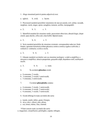 1. Alege sinonimul potrivit pentru adjectivul avar:
a. zgârcit; b, avid; c. lacom.
2. Precizează numărul perechilor sinonimice de mai jos:aramă, exil, solitar, iscoadă,
surghiun, varză, singur, spion, caraghios, temerar, acribie, inexpugnabil.
a. 2; b. 3; c. 5.
3. Identifică numărul de sinonime totale: prescurtare-abreviere; absurd-ilogic; drept-
cinstit; apus-declin; cifru-cod; citeţ-lizibil; făptură-neam.
a. 3; b, 4; c. 5.
4. Scrie numărul perechilor de sinonime existente: corespunzător-adecvat; forţă-
forţare; ignorant-neinstruit;cioban-păcurar;a emite-a omite;a egala-a echivala; a
contacta a- contracta; a ezita-a oscila.
a. 3; b. 4; c. 5.
5. Găseşte numărul cuvintelor care au sinonime neologice: a mări-a amplifica; a
micşora-a simplifica; săracie-paupertata; greşeală-culpă; duşmănos-ostil; neobişnuit-
insolit.
a. 3; b. 4; c. toate.
6. În cuvântul ghiozdan există:
a. 4 consoane, 2 vocale;
b. 3 consoane, 3 vocale,1 semivocală;
c. 3 consoane, 2 semivocale.
7. Cuvântul ghiurghiuliu conţine:
a. 4 consoane, 3 vocale, 1 semivocală;
b. 6 consoane, 4 vocale. 2 semivocale;
c. 4 consoane, 3 vocale; 3 semivocale.
8. Există diftongi în toate cuvintele din seria:
a. teamă, ceartă, iubire, geam, Giurgiu;
b. mi-a, uite-i, obicei, oare, ploua;
c. cui, temei, mâine, iliac, toamnă.
9.Sunt corecte toate cuvintele din seria:
a. magaziner, cireşi(fructe), polologhie, coperţi, tobogan;
19
 