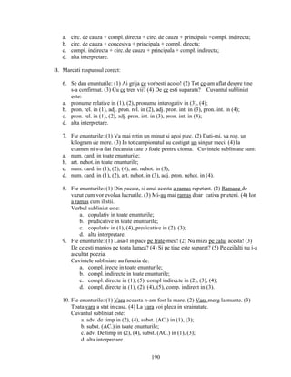 a. circ. de cauza + compl. directa + circ. de cauza + principala +compl. indirecta;
b. circ. de cauza + concesiva + principala + compl. directa;
c. compl. indirecta + circ. de cauza + principala + compl. indirecta;
d. alta interpretare.
B. Marcati raspunsul corect:
6. Se dau enunturile: (1) Ai grija ce vorbesti acolo! (2) Tot ce-am aflat despre tine
s-a confirmat. (3) Cu ce tren vii? (4) De ce esti suparata? Cuvantul subliniat
este:
a. pronume relative in (1), (2), pronume interogativ in (3), (4);
b. pron. rel. in (1), adj. pron. rel. in (2), adj. pron. int. in (3), pron. int. in (4);
c. pron. rel. in (1), (2), adj. pron. int. in (3), pron. int. in (4);
d. alta interpretare.
7. Fie enunturile: (1) Va mai retin un minut si apoi plec. (2) Dati-mi, va rog, un
kilogram de mere. (3) In tot campionatul au castigat un singur meci. (4) la
examen ni s-a dat fiecaruia cate o foaie pentru ciorna. Cuvintele subliniate sunt:
a. num. card. in toate enunturile;
b. art. nehot. in toate enunturile;
c. num. card. in (1), (2), (4), art. nehot. in (3);
d. num. card. in (1), (2), art. nehot. in (3), adj. pron. nehot. in (4).
8. Fie enunturile: (1) Din pacate, si anul acesta a ramas repetent. (2) Ramane de
vazut cum vor evolua lucrurile. (3) Mi-au mai ramas doar cativa prieteni. (4) Ion
a ramas cum il stii.
Verbul subliniat este:
a. copulativ in toate enunturile;
b. predicative in toate enunturile;
c. copulativ in (1), (4), predicative in (2), (3);
d. alta interpretare.
9. Fie enunturile: (1) Lasa-l in pace pe frate-meu! (2) Nu miza pe calul acesta! (3)
De ce esti manios pe toata lumea? (4) Si pe tine este suparat? (5) Pe ceilalti nu i-a
ascultat poezia.
Cuvintele subliniate au functia de:
a. compl. irecte in toate enunturile;
b. compl. indirecte in toate enunturile;
c. compl. directe in (1), (5), compl indirecte in (2), (3), (4);
d. compl. directe in (1), (2), (4), (5), comp. indirect in (3).
10. Fie enunturile: (1) Vara aceasta n-am fost la mare. (2) Vara merg la munte. (3)
Toata vara a stat in casa. (4) La vara voi pleca in strainatate.
Cuvantul subliniat este:
a. adv. de timp in (2), (4), subst. (AC.) in (1), (3);
b. subst. (AC.) in toate enunturile;
c. adv. De timp in (2), (4), subst. (AC.) in (1), (3);
d. alta interpretare.
190
 