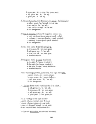 b. pron. pos., Ac. cu prep. / atr. pron. prep.;
c. adj. pron. pos., Ac. / atr. adj;
d. pron. pos., N. / atr. adj.
26. Ne-am bucurat cu totii de intoarcerea acasa a fiului ratacitor.
a. subst., neart., Ac. / compl. circ. de loc;
b. adv. de loc, Ac. / atr. adv.;
c. adv. de loc / compl. circ. de loc;
d. alta interpretare.
27. Era de presupus ca lucrurile nu puteau ramane asa.
a. verb, ind. imperfect, d. pasiva / pred. verbal;
b. verb cop. + nume predicative. / pred. nominal;
c. verb cop. + nume pred. / pred. nominal;
d. alta interpretare.
28. N-a tinut seama de parerea colegei ei.
a. pron. pos., G. / atr. pron. gen.;
b. adj. pron. pos., G. / atr. adj.;
c. pron pers., G. / atr. pron. gen.;
d. alta interpretare.
29. Nu poate fi mai in varsta decat mine.
a. loc. adj., N. / nume predicativ;
b. loc. adj., Ac. / nume predicativ;
c. loc. adv. de mod / nume predicativ;
d. alta interpretare.
30. Se bazeaza pe prieteni, cunostinte, rude si pe atatia altii.
a. pron. nehot., Ac. / compl. direct;
b. pron. nehot., Ac. / compl. indirect;
c. adj. pron. nehot., Ac. / atr. adj.;
d. alta interpretare.
31. Ale tale doruri toate/ Numai eu stiu sa le-ascult…
a. adj. pron. pos., G. / atr. adj.;
b. pron. pos., G. / atr. pron. gen.;
c. adj. pron. pos., Ac. / atr. adj.;
d. pron. pers., G. / atr. pron. gen.
32. Ai vazut ce se mai agita aseara?
a. pron. int., Ac. / compl. circ. de mod;
b. pron. rel., Ac. / compl.circ. de mod;
c. adv. rel. de mod / compl. circ. de mod;
d. adv. de mod / fara functie sintactica.
33. Ion este de doua ori mai smecher decat tine.
193
 