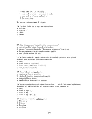 a. num. card. adv., Ac / atr. adv.;
b. num. card. adv., Ac. / compl. circ. de mod;
c. num. card. adv. / nume predicative;
d. alta interpretare.
D. Marcati varianta corecta de raspuns:
34. Cuvantul prolix este in raport de antonimie cu:
a. ineficace;
b. neproductiv;
c. concis;
d. prolific.
35. Care dintre urmatoarele serii contine numai paronime?
a. cambia / cambiu, batard / bastard, atriu / atrium;
b. clamare / clamoare, diamantine / diamantine, heteronom / heteronym;
c. detraca / detracta, ectazie / extazie, codice / codicil;
d. toate cele trei serii de mai sus.
36. Se dau urmatoarele cuvinte: nou-nascutii, genunchele, primii-secretari, primii-
ministri, prim-procurorii. Sunt correct articulate:
a. toate;
b. numai primul si al cincilea;
c. numai primul, al treilea si al cincilea;
d. toate, in afara de al doilea.
37. Sensul adjectivului iconic este:
a. care tine de pictarea icoanelor;
b. referitor la imagine, care apartine imaginii;
c. care se inchina la icoane;
d. incadrat intr-o rama, care este inramat.
38. Se dau urmatoarele perechi: (1) acrinie / acribie, (2) incizie / incizura, (3) hibernare /
hibernatie, (4) ectazie / extazie, (5) crupon / cruton. Avem paronime in:
a. toate;
b. numai in (1) si (4);
c. numai in (1);
d. numai in (1), (4) si (5).
39. Sinonimul cuvantului delatiune este:
a. delapidare;
b. delasare;
c. denuntare;
d. neglijenta.
194
 