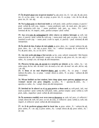 17. În dreptul cărei case ai parcat maşina? a. adj. pron. int., G. / atr. adj.; b. adj. pron.
int., G. cu loc. prep. / atr. adj. cu prep.; c. pron. int., G. cu prep. / circ. de loc; d. adj.
pron. int., D. / atr. adj.
18. Nu i-a fost scris s-o ducă mai mult. a. verb pred., indic. perfect compus, d. pasivă /
pred. verbal; b. verb cop., impers. + nume predicativ (adv. de mod, prov. din part.) /
pred. nominal;c. verb cop. + nume predicativ (adj. part., sg., masc., N.) / pred.
nominal; d. loc. vb. impers., indic., perfect compus / pred. verbal.
19. Aşa ceva este de neimaginat de către cineva cu mintea întreagă. a. verb, ind.
prez., d. pasivă / pred. verbal; b. verb cop. + nume pred. (adj. part. cu prep., Ac.) / pred.
nominal; c.verb cop. + nume pred. (verb la supin, d. pasivă) / pred. nominal; d. altă
interpretare.
20. În afară de tine, îi place de toţi ceilalţi. a. pron. dem., Ac. / compl. indirect; b. adj.
pron. dem., Ac. / atr. adj.; c. pron. dem., Ac. / subiect (excepţie de la subiectul în
N.); d. pron. dem., Ac. cu val. de N. / subiect.
21. Am stat acolo cât timp a fost nevoie. a. loc. conj. subord. temporală / fără funcţie
sintactică; b. loc. adv. temporală / compl. circ. de timp; c. adj. pron. rel., Ac. (atr. adj.) +
subst., Ac. (compl. circ. de timp); d. altă interpretare.
22. Plecarea lui de voie, de nevoie n-a surprins pe nimeni. a. loc. subst., Ac. / atr.
subst. prep.; b. loc. adv. de mod / circ. de mod; c. loc. adv. de mod / atr. adv.; d. loc. adj.
/ atr. adj.
23. A doua zi au mai dispărut dintre pui. a. subst., Ac. cu prep. / compl.
indirect; b. subst., Ac. cu prep. / compl. direct; c. subst., N. cu prep. / subiect; d. altă
interpretare.
24. Mi-am întâlnit un fost student, între timp ajuns mare patron, student care pe
vremuri nu-mi era prea simpatic. a. subst., N. / apoziţie; b. subst., Ac. /
apoziţie; c. subst., Ac. / compl. direct; d. altă interpretare.
25. Intrând iar în afaceri cu el, se arse pentru a doua oară. a. verb pred., ind., mai
mult ca perfect / pred. verbal; b. verb pred., indic., perfect simplu / pred. verbal; c. verb
pred., indic., imperfect / pred. verbal; d. altă interpretare.
26. În asemenea condiţii, n-ar avea cum se descurca. a. verb, inf. prez., d. reflexivă /
compl. direct; b. verb, inf. prez. cu val. de conj., d. reflexivă / pred. verbal; c. verb, ind.
imperf., d. reflexivă / pred. verbal; d. altă interpretare
.
27. Ar fi de preferat oricare altul în locul tău. a. pron. nehot., N. / subiect; b. adj.
pron. nehot., N. / atr. adj.; c. pron. nehot., Ac. / compl. direct; d. adj. pron. nehot., Ac. /
atr. adj.
197
 