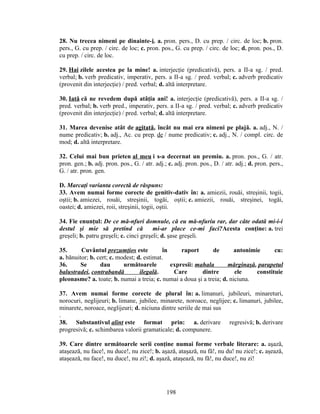 28. Nu trecea nimeni pe dinainte-i. a. pron. pers., D. cu prep. / circ. de loc; b. pron.
pers., G. cu prep. / circ. de loc; c. pron. pos., G. cu prep. / circ. de loc; d. pron. pos., D.
cu prep. / circ. de loc.
29. Hai zilele acestea pe la mine! a. interjecţie (predicativă), pers. a II-a sg. / pred.
verbal; b. verb predicativ, imperativ, pers. a II-a sg. / pred. verbal; c. adverb predicativ
(provenit din interjecţie) / pred. verbal; d. altă interpretare.
30. Iată că ne revedem după atâţia ani! a. interjecţie (predicativă), pers. a II-a sg. /
pred. verbal; b. verb pred., imperativ, pers. a II-a sg. / pred. verbal; c. adverb predicativ
(provenit din interjecţie) / pred. verbal; d. altă interpretare.
31. Marea devenise atât de agitată, încât nu mai era nimeni pe plajă. a. adj., N. /
nume predicativ; b. adj., Ac. cu prep. de / nume predicativ; c. adj., N. / compl. circ. de
mod; d. altă interpretare.
32. Celui mai bun prieten al meu i s-a decernat un premiu. a. pron. pos., G. / atr.
pron. gen.; b. adj. pron. pos., G. / atr. adj.; c. adj. pron. pos., D. / atr. adj.; d. pron. pers.,
G. / atr. pron. gen.
D. Marcaţi varianta corectă de răspuns:
33. Avem numai forme corecte de genitiv-dativ în: a. amiezii, rouăi, streşinii, togii,
oştii; b. amiezei, rouăi, streşinii, togăi, oştii; c. amiezii, rouăi, streşinei, togăi,
oastei; d. amiezei, roii, streşinii, togii, oştii.
34. Fie enunţul: De ce mă-nfuri domnule, că eu mă-nfuriu rar, dar câte odată mi-i-i
destul şi mie să pretind că mi-ar place ce-mi faci?Acesta conţine: a. trei
greşeli; b. patru greşeli; c. cinci greşeli; d. şase greşeli.
35. Cuvântul prezumţios este în raport de antonimie cu:
a. bănuitor; b. cert; c. modest; d. estimat.
36. Se dau următoarele expresii: mahala mărginaşă, parapetul
balustradei, contrabandă ilegală. Care dintre ele constituie
pleonasme? a. toate; b. numai a treia; c. numai a doua şi a treia; d. niciuna.
37. Avem numai forme corecte de plural în: a. limanuri, jubileuri, minareturi,
norocuri, neglijeuri; b. limane, jubilee, minarete, noroace, neglijee; c. limanuri, jubilee,
minarete, noroace, neglijeuri; d. niciuna dintre seriile de mai sus
.
38. Substantivul alint este format prin: a. derivare regresivă; b. derivare
progresivă; c. schimbarea valorii gramaticale; d. compunere.
39. Care dintre următoarele serii conţine numai forme verbale literare: a. aşază,
ataşează, nu face!, nu duce!, nu zice!; b. aşază, ataşază, nu fă!, nu du! nu zice!; c. aşează,
ataşează, nu face!, nu duce!, nu zi!; d. aşază, ataşează, nu fă!, nu duce!, nu zi!
198
 