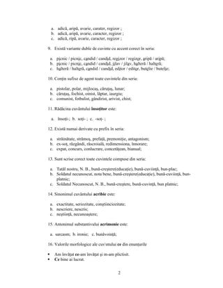 a. adică, aripă, avarie, carater, regizor ;
b. adică, aripă, avarie, caracter, regizor ;
c. adică, ripă, avarie, caracter, regizor ;
9. Există variante duble de cuvinte cu accent corect în seria:
a. picnic / picnic, candid / candid, regizor / regizor, aripă / aripă;
b. picnic / picnic, candid / candid, jilav / jilav, halteră / halteră;
c. halteră / halteră, candid / candid, editor / editor, butelie / butelie;
10. Conţin sufixe de agent toate cuvintele din seria:
a. pistolar, polar, mijlocaş, căruţaş, lunar;
b. căruţaş, fochist, oinist, lăptar, iaurgiu;
c. comunist, fotbalist, gândirist, arivist, chist;
11. Rădăcina cuvântului însoţitor este:
a. însoţi-; b. soţi- ; c. -soţ- ;
12. Există numai derivate cu prefix în seria:
a. străinătate, strămoş, prefaţă, premoniţie, antagonism;
b. ex-soţ, răzgândi, răscroială, redimensiona, înnorare;
c. expat, concurs, conlucrare, concetăţean, bianual;
13. Sunt scrise corect toate cuvintele compuse din seria:
a. Tatăl nostru, N. B., bună-creştere(educaţie), bună-cuviinţă, bun-plac;
b. Soldatul necunoscut, nota bene, bună-creştere(educaţie), bună-cuviinţă, bun-
platnic;
c. Soldatul Necunoscut, N. B., bună-creştere, bună-cuvinţă, bun platnic;
14. Sinonimul cuvântului acribie este:
a. exactitate, seriozitate, conştiinciozitate;
b. nescriere, nescris;
c. neştiinţă, necunoaştere;
15. Antonimul substantivului acrimonie este:
a. sarcasm; b. ironie; c. bunăvoinţă;
16. Valorile morfologice ale cuvntului ce din enunţurile
 Am învăţat ce-am învăţat şi m-am plictisit.
 Ce bine ai lucrat.
2
 
