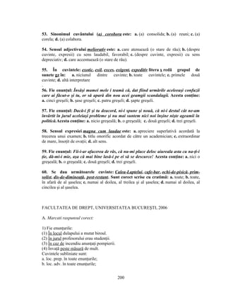 53. Sinonimul cuvântului (a) corobora este: a. (a) consolida; b. (a) reuni; c. (a)
corela; d. (a) colabora.
54. Sensul adjectivului meliorativ este: a. care atenuează (o stare de rău); b. (despre
cuvinte, expresii) cu sens laudabil, favorabil; c. (despre cuvinte, expresii) cu sens
depreciativ; d. care accentuează (o stare de rău).
55. În cuvintele: exotic, exil, exces, exigent, expeditiv litera x redă grupul de
sunete gz în: a. niciunul dintre cuvinte; b. toate cuvintele; c. primele două
cuvinte; d. altă interpretare
.
56. Fie enunţul: Însăşi mamei mele i teamă că, dat fiind urmările aceleeaşi confuzii
care ai făcut-o şi tu, or să apară din nou acei geamgii scandalagii. Acesta conţine:
a. cinci greşeli; b. şase greşeli; c. patru greşeli; d. şapte greşeli.
57. Fie enunţul: Dacă-i fi şi tu deacord, ni-i spune şi nouă, că ni-i destul cât ne-am
învârtit în jurul aceleiaşi probleme şi nu mai suntem nici noi înşine nişte ageamii în
politică.Acesta conţine: a. nicio greşeală; b. o greşeală; c. două greşeli; d. trei greşeli.
58. Sensul expresiei magna cum laudae este: a. apreciere superlativă acordată la
trecerea unui examen; b. titlu onorific acordat de către un academician; c. extraordinar
de mare, însoţit de ovaţii; d. alt sens.
59. Fie enunţul: Fii-i-ar afacerea de râs, că nu-mi place deloc aiureala asta cu na-ţi-i
ţie, dă-mi-i mie, aşa că mai bine lasă-i pe ei să se descurce! Acesta conţine: a. nici o
greşeală; b. o greşeală; c. două greşeli; d. trei greşeli.
60. Se dau următoarele cuvinte: Calea-Laptelui, cafe-bar, ochi-de-pisică, prim-
solist, dis-de-dimineaţă, post-restant. Sunt corect scrise cu cratimă: a. toate; b. toate,
în afară de al şaselea; c. numai al doilea, al treilea şi al şaselea; d. numai al doilea, al
cincilea şi al şaselea.
FACULTATEA DE DREPT, UNIVERSITATEA BUCUREŞTI, 2006
A. Marcati raspunsul corect:
1) Fie enunţurile:
(1) În locul dulapului a mutat biroul.
(2) În jurul profesorului erau studenţii.
(3) În caz de incendiu anunţaţi pompierii.
(4) Învaţă peste măsură de mult.
Cuvintele subliniate sunt:
a. loc. prep. în toate enunţurile;
b. loc. adv. în toate enunţurile;
200
 