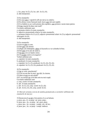 c. loc. prep. în (2), (3), loc. adv. în (1), (4);
d. altă interpretare.
2) Fie enunţurile:
(1) În casa care e vopsită în alb am stat şi eu cândva.
(2) În ultima vreme fumează mult, lucru care mă cam supără.
(3) S-a întâlnit cu un vechi prieten din copilărie, care prieten e acum mare patron.
(4) Care maşină îţi place mai mult?
Cuvintele subliniate sunt:
a. pronume relative în toate enunţurile;
b. adjective pronominale relative în toate enunţurile;
c. pronume relative în (1) şi (2), adjectiv pronominal relativ în (3) şi adjectiv pronominal
interogativ în (4);
d. altă interpretare.
3) Fie enunţurile:
(1) Ion nu pare ce este.
(2) Îmi pari cam distrat.
(3) După cele întâmplate, părea că lucrurile se vor schimba în bine.
(4) Îmi pare că te ştiu de undeva.
(5) Se pare că n-ai înţeles nimic.
(6) Ţi se pare cumva că exagerez?
Verbul subliniat este:
a. copulativ în toate enunţurile;
b. predicativ în toate enunţurile;
c. copulativ în (1), (2), predicativ în (3), (4), (5), (6);
d. copulativ în (1), (2), (4), predicativ în (3), (5), (6).
4) Fie enunţurile:
(1) Iar ai venit, şmecherule?
(2) Unii ne-am dus la meci, iar alţii, la cinema.
(3) Ştiai că nici nu mă salută?
(4) L-au arestat iar şi de data asta nu mai scapă.
Cuvintele subliniate sunt:
a. conj. coord. în toate enunţurile;
b. adv. în toate enunţurile;
c. adv. în (1), (3), conj. coord. în (2), (4);
d. adv. în (1), (3), (4), conj. coord. în (2).
B. Marcati varianta corecta de analiza gramaticala a cuvintelor subliniate din
enunturile de mai jos:
5) Întoarcerea la ai săi a fost pentru el ca un balsam.
a. pron. pos., G. cu prep / atr. pron. prep.;
b. pron. pos., Ac. cu prep. / atr. pron. prep.;
c. pron. pos., Ac. cu prep. / compl. circ. de loc;
d. pron. pos., Ac. cu prep. / compl. indirect.
201
 
