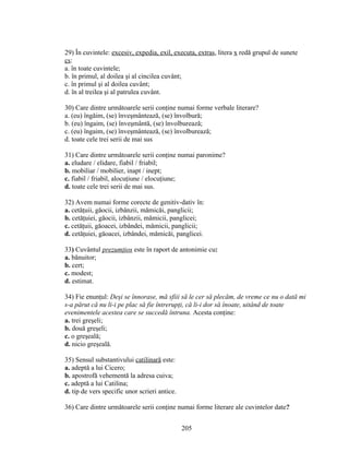 29) În cuvintele: excesiv, expedia, exil, executa, extras, litera x redă grupul de sunete
cs:
a. în toate cuvintele;
b. în primul, al doilea şi al cincilea cuvânt;
c. în primul şi al doilea cuvânt;
d. în al treilea şi al patrulea cuvânt.
30) Care dintre următoarele serii conţine numai forme verbale literare?
a. (eu) îngăim, (se) înveşmântează, (se) învolbură;
b. (eu) îngaim, (se) înveşmântă, (se) învolburează;
c. (eu) îngaim, (se) înveşmântează, (se) învolburează;
d. toate cele trei serii de mai sus
31) Care dintre următoarele serii conţine numai paronime?
a. eludare / elidare, fiabil / friabil;
b. mobiliar / mobilier, inapt / inept;
c. fiabil / friabil, alocuţiune / elocuţiune;
d. toate cele trei serii de mai sus.
32) Avem numai forme corecte de genitiv-dativ în:
a. cetăţuii, găocii, izbânzii, mămicăi, panglicii;
b. cetăţuiei, găocii, izbânzii, mămicii, panglicei;
c. cetăţuii, găoacei, izbândei, mămicii, panglicii;
d. cetăţuiei, găoacei, izbândei, mămicăi, panglicei.
33) Cuvântul prezumţios este în raport de antonimie cu:
a. bănuitor;
b. cert;
c. modest;
d. estimat.
34) Fie enunţul: Deşi se înnorase, mă sfiii să le cer să plecăm, de vreme ce nu o dată mi
s-a părut că nu li-i pe plac să fie întrerupţi, că li-i dor să înoate, uitând de toate
evenimentele acestea care se succedă întruna. Acesta conţine:
a. trei greşeli;
b. două greşeli;
c. o greşeală;
d. nicio greşeală.
35) Sensul substantivului catilinară este:
a. adeptă a lui Cicero;
b. apostrofă vehementă la adresa cuiva;
c. adeptă a lui Catilina;
d. tip de vers specific unor scrieri antice.
36) Care dintre următoarele serii conţine numai forme literare ale cuvintelor date?
205
 