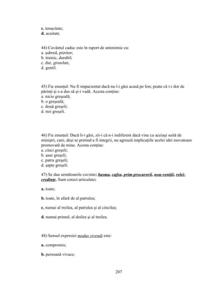 c. tenacitate;
d. acuitate.
44) Cuvântul caduc este în raport de antonimie cu:
a. şubred, pieritor;
b. trainic, durabil;
c. dur, grosolan;
d. gentil.
45) Fie enunţul: Nu fi impacientat dacă nu l-i găsi acasă pe Ion; poate că i-i dor de
părinţi şi s-a dus să şi-i vadă. Acesta conţine:
a. nicio greşeală;
b. o greşeală;
c. două greşeli;
d. trei greşeli.
46) Fie enunţul: Dacă li-i găsi, zii-i că n-i indiferent dacă vine cu aceiaşi suită de
miniştri, care, deşi se pretind a fi integrii, nu agrează implicaţiile acelei idei inovatoare
promovată de mine. Acesta conţine:
a. cinci greşeli;
b. şase greşeli;
c. patru greşeli;
d. şapte greşeli.
47) Se dau următoarele cuvinte: basma, cafea, prim-procurorii, nou-veniţii, relei-
credinţe. Sunt corect articulate:
a. toate;
b. toate, în afară de al patrulea;
c. numai al treilea, al patrulea şi al cincilea;
d. numai primul, al doilea şi al treilea.
48) Sensul expresiei modus vivendi este:
a. compromis;
b. persoană vivace;
207
 