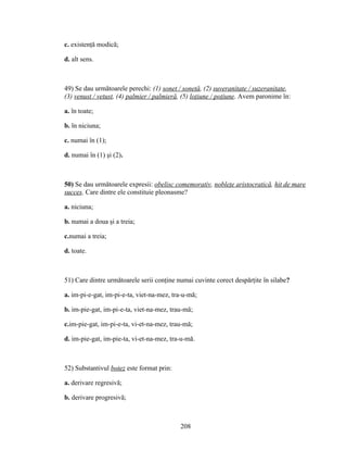 c. existenţă modică;
d. alt sens.
49) Se dau următoarele perechi: (1) sonet / sonetă, (2) suveranitate / suzeranitate,
(3) venust / vetust, (4) palmier / palmieră, (5) loţiune / poţiune. Avem paronime în:
a. în toate;
b. în niciuna;
c. numai în (1);
d. numai în (1) şi (2).
50) Se dau următoarele expresii: obelisc comemorativ, nobleţe aristocratică, hit de mare
succes. Care dintre ele constituie pleonasme?
a. niciuna;
b. numai a doua şi a treia;
c.numai a treia;
d. toate.
51) Care dintre următoarele serii conţine numai cuvinte corect despărţite în silabe?
a. im-pi-e-gat, im-pi-e-ta, viet-na-mez, tra-u-mă;
b. im-pie-gat, im-pi-e-ta, viet-na-mez, trau-mă;
c.im-pie-gat, im-pi-e-ta, vi-et-na-mez, trau-mă;
d. im-pie-gat, im-pie-ta, vi-et-na-mez, tra-u-mă.
52) Substantivul botez este format prin:
a. derivare regresivă;
b. derivare progresivă;
208
 