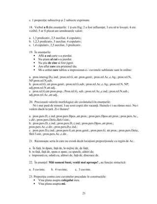 c. 1 propoziţie subiectivp şi 2 subiecte exprimate.
18. Verbul a fi din enunţurile: 1 ţi-era frig; 2 a fost influenţat; 3 era să te loveşti; 4 era
vizibil; 5 ar fi plecat:are următoarele valori:
a. 1,3 predicativ, 2,5 auxiliar, 4 copulativ;
b. 1,2,3 predicativ, 5 auxiliar, 4 copulativ;
c. 1,4 copulativ, 2,5 auxiliar, 3 predicativ.
19. În enunţurile:
 Află a cui carte s-a pierdut.
 Nu ştiam al cui s-a pierdut.
 Nu ştiu de cine ai fost jignit.
 Am aflat care era prietenul tău.
 Mi-a arătat care tablou a impresionat-o.- cuvintele subliniate sunt în ordine:
a. pron.interog.D,c.ind.; pron.rel.G, atr..pron.genit.; pron.rel.Ac.,c.Ag.; pron.rel.N,
NP;pron.rel.N,sub;
b. pron.rel.G, atr.pron.genit.; pron.rel.G,sub.; pron.rel.Ac.,c.Ag.; pron.rel.N, NP;
adj.pron.rel.N.atr.adj..
c. pron.rel.G,atr.pron.prep.; Pron.rel.G, sub.; pron.rel.Ac.,c.ind.; pron.rel.N,sub.;
adj.pron.rel.Ac.,atr.adj..
20. Precizează valorile morfologice ale cuvântului i în enunţurile:
Ni-i mai pasă de nimeni. I-au sosit copiii din vacanţă. Hainele-i i-au rămas mici. Nu-i
vedem dacât la ţară. Zi-i lăutare!
a. pron.pers.D, c.ind.;pron.pers.Dpos.,atr.pron.; pron.pers.Dpos.atr.pron.; pron.pers.Ac.,
c.dir.; pron.pers.Detic,fără f.sint.;
b. pron.pers.D, c.ind.; pron.pers.D, c.ind.; pron.pers.Dpos.,atr.pron.;
pron.pers.Ac.,c.dir.; pron.pers,D,c.ind.;
c. pron.pers.D,c.ind.; pron.pers.G,atr.pron.genit.; pron.pers.G, atr.pron.; pron.pers.Detic,
fără f.sint.; pron.pers.Ac.,c.dir..
21. Recunoaşte seria în care nu există decât locuţiuni prepoziţionale cu regim de Ac.:
a. În faţă, în dpate, faţă de, la mijloc de, de faţă;
b. in faţă, faţă de, spate.n spate, cu spatele, alătiri de;
c împreună cu, odată cu, alături de, faţă de, dincoace de.
22. În enunţul: Măi oameni buni, veniţi mai aproape! , au funcţie sintactică:
a. 5 cuvinte; b. 4 vuvinte; c. 3 cuvinte.
23. Prepoziţia contra cere cuvintelor precedate în construcţiile:
 Vina plana asupra colegului meu.
 Vina plana asupra-mi.
21
 