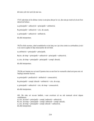 d. toate cele trei serii de mai sus.
57) E adevărat că în ultima vreme n-am prea dat pe la voi, dar asta pe motivul că am fost
destul de bolnav.
a. principală + subiectivă + principală + atributivă;
b. principală + subiectivă + circ. de cauză;
c. principală + subiectivă + atributivă;
d. altă interpretare.
58) În zilele acestea, când scandalurile se ţin lanţ, nu-i pe cine conta cu certitudine şi nici
n-ai cum te apăra în faţa minciunilor de tot felul.
a. atributivă + principală + principală;
b.circ. de timp + principală + subiectivă + principală + subiectivă;
c. circ. de timp + principală + principală + compl. directă;
d. altă interpretare.
59) De azi înainte nu voi mai fi pentru tine ce-am fost în vremurile când erai prea mic să
înţelegi anumite lucruri.
a. principală + predicativă + atributivă + consecutivă;
b. principală + compl. directă + atributivă + circ. de scop;
c. principală + subiectivă + circ. de timp + consecutivă;
d. altă interpretare.
60) De câte ori ne-am întâlnit, v-am avertizat că nu mă tentează să-mi depun
candidatura.
a. circ. de mod + principală + compl. indirectă + subiectivă;
b. circ. de timp + principală + compl. indirectă + compl. directă;
c. circ. de timp + principală + compl. directă + subiectivă;
d. altă interpretare.
210
 