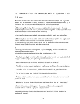 FACULTATEA DE LITERE , SECŢIA COMUNICĂRI SI RELAŢII PUBLICE, 2006
Se da textul:
Aceasta ar însemna să se dea oamenilor încă o dată iluzia unei comedii care se joacă în
această ţară, ar însemna să facem să se creadă că toate acestea sunt numai vorbe [...] Cu
totul altfel ar fi ca guvernul să provoace iertarea, uitarea pe cale legală.
I.
a. Să se extragă din text şi să se rescrie propoziţiile subiective, completive directe şi
predicative (dacă ele există) şi să se precizeze termenul regent al fiecăreia (caracterizarea
propoziţiilor după diferite criterii nu este necesară).
b. Să se analizeze numele predicativ sau numele predicative (dacă sunt mai multe).
c. Să se aleagă din text un cuvânt în cazul dativ şi altul în cazul genitiv şi să se precizeze
funcţia sintactică a acestora (fără a face analiza morfologică).
d. Să se aleagă din text două cuvinte care să aibă un omonim în limba română şi să se
ilustreze sensul fiecărui omonim prin câte un exemplu.
II.
a. Indicaţi patru antonime diferite pentru adjectivul drept şi ilustraţi sensul fiecărui
antonim prin câte un exemplu.
b. Rescrieţi următoarele enunţuri, corectând greşelile de orice fel:
- Psihologii sunt de părere că jurnalele intime ale copiilor nu este bine să fie citite fără
accepţia copilului; altfel, pot apărea repercursiuni serioase.
- Multă vreme s-a crezut că această plantă este un panaceu universal.
- Primăria nu a eliberat autorizaţii pentru implementarea chioşcurilor în această zonă.
- Vor trebui odată să dea socoteală, pentru că este vorba aici de genocid economic.
- Este un sportiv foarte bun, chiar dacă nu are un pedigri deosebit.
- Pentru a ieşi din acest marasm economic există mai multe alternative care ar trebui
examinate atent.
- Schimbarea vremii se datorează avansului unei mase de aer mai rece şi mai umed.
c. Construiţi enunţuri potrivite pentru fiecare cuvânt din următoarele perechi
lexicale: virtuos – virtuoz, a apropia – a(-şi) apropria.
d. Comentaţi mijloacele lingvistice folosite pentru obţinerea efectului umoristic în
următoarele enunţuri:
211
 