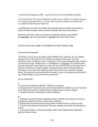1.Controlul lui Gingăraş la FRF – inspecţie la un picior de lemn (titlu de articol).
2.E vorba de Etno TV, pe care Prigoană cică deja vrea s-o mărite c-un chiabur în parai,
că-i mănâncă degeaba mălaiu’ şi se ţine numa-n şezători şi ţâpurituri cu flăcăii din
sat. (articol semnat Prigoana după aur)
e. Indicaţi câte un sinonim din fondul vechi al limbii pentru cuvintele scrise cursiv şi
câte un sinonim neologic pentru cuvintele subliniate din textul care urmează.
Partea dezagreabilă a vieţii nu-mi fusese niciodată dezvăluită, protejatăfiind
de singurătate, aşa că am putut păstra o neştiinţă în privinţa multor lucruri.
FACULTATEA DE LITERE, UNIVERSITATEA BUCUREŞTI, 2006
Se dă urmatorul fragment:
”Cu Petrică, vă rog, am cerut. Cine îl caută? Matilda! Nu e acasă! Şi, pac, îmi închide
telefonul în nas. Am sunat din nou. Trebuia să reacţionez. Ştiu sigur, i-am spus
domnului avocat, că Petrică e acasă. Transmiteţi-i că nu accept comportarea lui şi fără să
iau lucrurile în tragic, fiindcă ceea ce s-a întâmplat nu e o tragedie, este în primul rând
din partea dumitale o necuviinţă că ai refuzat să intri la noi în casă, iar din partea lui un
lucru pe care dacă nu-l explică imediat, să poftească totuşi mâine dimineaţă, dacă nu
chiar acum, să-şi ia lucrurile, fiindcă eu chem chiar în seara asta avocatul şi introduc
divorţ. Nu accept să fiu eroină ridicolă de comedie. Şi, pac, i-am închis şi eu telefonul în
nas.” (Marin Preda, Cel mai iubit dintre pământeni)
Se cer urmatoarele :
I.
1. Există în text propoziţii subiective? Dacă da, extrageţi-le.
2.Extrageţi din text două verbe care sunt la alt mod decât la indicativ şi un verb care este
la alt timp decât la prezent; indicaţi modul verbelor extrase, respectiv timpul.
3. Analizaţi sintactic şi morfologic cuvintele subliniate.
II.
1. Analizaţi ca mod de formare următoarele două cuvinte din text:comportare, fiindcă,
indicând procedeul de formare şi elementele constitutive.
2. Indicaţi câte un antonim pentru fiecare dintre cuvintele din text ai refuzat,să intri.
3. Există în text construcţii anacolutice? Dacă da, extrageţi un anacolut şi explicaţi în ce
constă.
4. Ce forme de redare a vorbirii personajelor apar în text? Indicaţi mărci lingvistice
specifice fiecărei forme.
212
 