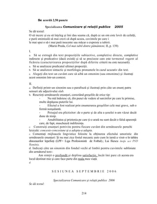 Se acordă 2,50 puncte
Specializarea Comunicare şi relaţii publice 2005
Se dă textul:
O să incerc şi eu să înţeleg şi îmi dau seama că, după ce un om este lovit de ceilalţi,
e pură sminteală să mai crezi că după aceea, cuvintele pe care i
le mai spui o să-i mai pară inocente sau măcar o expresie a iubirii.
(Marin Preda, Cel mai iubil dintre pământeni, II, p. 139)
I.
a. Să se extragă din text propoziţiile subiective, completive directe, completive
indirecte şi predicative (dacă există) şi să se precizeze care este termenul regent al
ficăreia (caracterizarea propoziţiilor după diferite criterii nu este necesară).
a. Să se analizeze predicatul ultimei propoziţii.
b. Să se analizeze sintactic şi morfologic pronumele în cazul acuzativ din text.
c. Alegeţi din text un cuvânt care să aibă un omonim (sau omonime) şi ilustraţi
acest omonim într-un context.
II.
a. Definiţi printr-un sinonim sau o parafrază şi ilustraţi prin câte un enunţ patru
sensuri ale adjectivului slab.
b. Rescrieţi următoarele enunţuri, corectând greşelile de orice tip:
- Nu mă îndoiesc că, din punct de vedere al sarcinilor pe care le primise,
multe depăşeau puterile lui.
- Efectul a fost realizat prin enumerarea greşelilor cele mai grave, sub o
formă nonşalantă.
- Peisajul era plictisitor: de o parte şi de alta a şoselei n-am văzut decât
dune de nisip.
- Amabilitatea şi prietenia pe care ţi-o arată nu sunt decât o falsă aparenţă
care, de fapt, maschează indiferenţa.
c. Construiţi enunţuri potrivite pentru fiecare cuvânt din următoarele perechi
lexicale: concesie-concesiune şi a adopta-a adapta.
c. Comentaţi rnijloacele lingvistice folosite la obţinerea efectului umoristic din
următoarele enunţuri: Şi nu mai zice fostul mecanic auto cum în iarnă a virat-o în tabăra
dinozaurilor lepefioţi (LPF= Liga Profesionistă de Fotbal).; Lui Iliescu începe sa-i PSD
România.
d. Indicaţi câte un sinonim din fondul vechi al limbii pentru cuvintele subliniate
din următorul text::
Am simţit o profundă şi deplina satisfacţie, încât îmi pare că acesta era
locul destinat mie şi care face parte din reala mea viaţă.
d.
S E S I U N E A S E P T E M B R I E 2 0 0 6
Specializarea Comunicare şi relaţii publice 2006
Se dă textul:
214
 