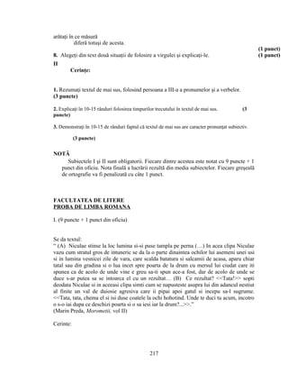 arătaţi în ce măsură
diferă totuşi de acesta.
(1 punct)
8. Alegeţi din text două situaţii de folosire a virgulei şi explicaţi-le. (1 punct)
II
Cerinţe:
1. Rezumaţi textul de mai sus, folosind persoana a III-a a pronumelor şi a verbelor.
(3 puncte)
2. Explicaţi în 10-15 rânduri folosirea timpurilor trecutului în textul de mai sus. (3
puncte)
3. Demonstraţi în 10-15 de rânduri faptul că textul de mai sus are caracter pronunţat subiectiv.
(3 puncte)
NOTĂ
Subiectele I şi II sunt obligatorii. Fiecare dintre acestea este notat cu 9 puncte + 1
punct din oficiu. Nota finală a lucrării rezultă din media subiectelor. Fiecare greşeală
de ortografie va fi penalizată cu câte 1 punct.
FACULTATEA DE LITERE
PROBA DE LIMBA ROMANA
I. (9 puncte + 1 punct din oficiu)
Se da textul:
“ (A) Niculae stinse la loc lumina si-si puse tampla pe perna (…) In acea clipa Niculae
vazu cum stratul gros de intuneric se da la o parte dinaintea ochilor lui asemeni unei usi
si in lumina vesnicei zile de vara, care scalda batatura si salcamii de acasa, aparu chiar
tatal sau din gradina si o lua incet spre poarta de la drum cu mersul lui ciudat care iti
spunea ca de acolo de unde vine e greu sa-ti spun ace-a fost, dar de acolo de unde se
duce s-ar putea sa se intoarca el cu un rezultat… (B) Ce rezultat? <<Tata!>> sopti
deodata Niculae si in aceeasi clipa simti cum se napusteste asupra lui din adancul nestiut
al finite un val de duiosie agresiva care ii pipai apoi gatul si incepu sa-l sugrume.
<<Tata, tata, chema el si isi duse coatele la ochi hohotind. Unde te duci tu acum, incotro
o s-o iai dupa ce deschizi poarta si o sa iesi iar la drum?...>>.”
(Marin Preda, Morometii, vol II)
Cerinte:
217
 
