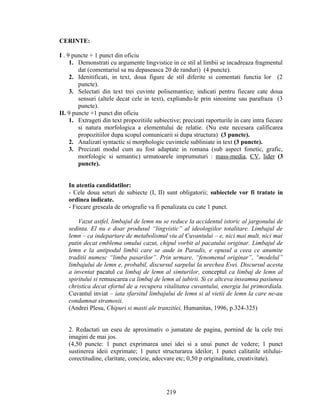 CERINTE:
I . 9 puncte + 1 punct din oficiu
1. Demonstrati cu argumente lingvistice in ce stil al limbii se incadreaza fragmentul
dat (comentariul sa nu depaseasca 20 de randuri) (4 puncte).
2. Idenitificati, in text, doua figure de stil diferite si comentati functia lor (2
puncte).
3. Selectati din text trei cuvinte polisemantice; indicati pentru fiecare cate doua
sensuri (altele decat cele in text), expliandu-le prin sinonime sau parafraza (3
puncte).
II. 9 puncte +1 punct din oficiu
1. Extrageti din text propozitiile subiective; precizati raporturile in care intra fiecare
si natura morfologica a elementului de relatie. (Nu este necesara calificarea
propozitiilor dupa scopul comunicarii si dupa structura) (3 puncte).
2. Analizati syntactic si morphologic cuvintele subliniate in text (3 puncte).
3. Precizati modul cum au fost adaptate in romana (sub aspect fonetic, grafic,
morfologic si semantic) urmatoarele imprumuturi : mass-media, CV, lider (3
puncte).
In atentia candidatilor:
- Cele doua seturi de subiecte (I, II) sunt obligatorii; subiectele vor fi tratate in
ordinea indicate.
- Fiecare greseala de ortografie va fi penalizata cu cate 1 punct.
Vazut astfel, limbajul de lemn nu se reduce la accidentul istoric al jargonului de
sedinta. El nu e doar produsul “lingvistic” al ideologiilor totalitare. Limbajul de
lemn – ca indepartare de metabolismul viu al Cuvantului – e, nici mai mult, nici mai
putin decat emblema omului cazut, chipul vorbit al pacatului originar. Limbajul de
lemn e la antipodul limbii care se aude in Paradis, e opusul a ceea ce anumite
traditii numesc “limba pasarilor”. Prin urmare, “fenomenul originar”, “modelul”
limbajului de lemn e, probabil, discursul sarpelui la urechea Evei. Discursul acesta
a inventat pacatul ca limbaj de lemn al simturilor, conceptul ca limbaj de lemn al
spiritului si remuscarea ca limbaj de lemn al iubirii. Si ce altceva inseamna pasiunea
christica decat efortul de a recupera vitalitatea cuvantului, energia lui primordiala.
Cuvantul inviat – iata sfarsitul limbajului de lemn si al vietii de lemn la care ne-au
condamnat stramosii.
(Andrei Plesu, Chipuri si masti ale tranzitiei, Humanitas, 1996, p.324-325)
2. Redactati un eseu de aproximativ o jumatate de pagina, pornind de la cele trei
imagini de mai jos.
(4,50 puncte: 1 punct exprimarea unei idei si a unui punct de vedere; 1 punct
sustinerea ideii exprimate; 1 punct structurarea ideilor; 1 punct calitatile stilului-
corectitudine, claritate, concizie, adecvare etc; 0,50 p originalitate, creativitate).
219
 