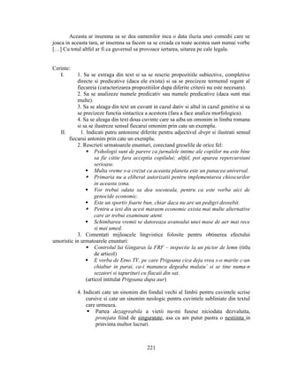 Aceasta ar insemna sa se dea oamenilor inca o data iluzia unei comedii care se
joaca in aceasta tara, ar insemna sa facem sa se creada ca toate acestea sunt numai vorbe
[…] Cu totul altfel ar fi ca guvernul sa provoace iertarea, uitarea pe cale legala.
Cerinte:
I. 1. Sa se extraga din text si sa se rescrie propozitiile subiective, completive
directe si predicative (daca ele exista) si sa se precizeze termenul regent al
fiecareia (caracterizarea propozitiilor dupa diferite criterii nu este necesara).
2. Sa se analizeze numele predicativ sau numele predicative (daca sunt mai
multe).
3. Sa se aleaga din text un cuvant in cazul dativ si altul in cazul genitive si sa
se precizeze functia sintactica a acestora (fara a face analiza morfologica).
4. Sa se aleaga din text doua cuvinte care sa aiba un omonim in limba romana
si sa se ilustreze sensul fiecarui omonim prin cate un exemplu.
II. 1. Indicati patru antonime diferite pentru adjectivul drept si ilustrati sensul
fiecarui antonim prin cate un exemplu.
2. Rescrieti urmatoarele enunturi, corectand greselile de orice fel:
 Psihologii sunt de parere ca jurnalele intime ale copiilor nu este bine
sa fie citite fara acceptia copilului; altfel, pot aparea repercursiuni
serioase.
 Multa vreme s-a crezut ca aceasta planeta este un panacea universal.
 Primaria nu a eliberat autorizatii pentru implementarea chioscurilor
in aceasta zona.
 Vor trebui odata sa dea socoteala, pentru ca este vorba aici de
genocide economic.
 Este un sportiv foarte bun, chiar daca nu are un pedigri deosebit.
 Pentru a iesi din acest marasm economic exista mai multe alternative
care ar trebui examinate atent.
 Schimbarea vremii se datoreaza avansului unei mase de aer mai rece
si mai umed.
3. Comentati mijloacele lingvistice folosite pentru obtinerea efectului
umoristic in urmatoarele enunturi:
 Controlul lui Gingaras la FRF – inspectie la un picior de lemn (titlu
de articol)
 E vorba de Etno TV, pe care Prigoana cica deja vrea s-o marite c-un
chiabur in parai, ca-i mananca degeaba malaiu’ si se tine numa-n
sezatori si tapurituri cu flacaii din sat.
(articol intitulat Prigoana dupa aur)
4. Indicati cate un sinonim din fondul vechi al limbii pentru cuvintele scrise
cursive si cate un sinonim neologic pentru cuvintele subliniate din textul
care urmeaza.
 Partea dezagreabila a vietii nu-mi fusese niciodata dezvaluita,
protejata fiind de singuratate, asa ca am putut pastra o nestiinta in
prinvinta multor lucruri.
221
 