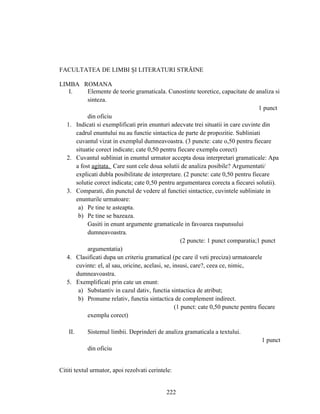 FACULTATEA DE LIMBI ŞI LITERATURI STRĂINE
LIMBA ROMANA
I. Elemente de teorie gramaticala. Cunostinte teoretice, capacitate de analiza si
sinteza.
1 punct
din oficiu
1. Indicati si exemplificati prin enunturi adecvate trei situatii in care cuvinte din
cadrul enuntului nu au functie sintactica de parte de propozitie. Subliniati
cuvantul vizat in exemplul dumneavoastra. (3 puncte: cate o,50 pentru fiecare
situatie corect indicate; cate 0,50 pentru fiecare exemplu corect)
2. Cuvantul subliniat in enuntul urmator accepta doua interpretari gramaticale: Apa
a fost agitata. Care sunt cele doua solutii de analiza posibile? Argumentati/
explicati dubla posibilitate de interpretare. (2 puncte: cate 0,50 pentru fiecare
solutie corect indicata; cate 0,50 pentru argumentarea corecta a fiecarei solutii).
3. Comparati, din punctul de vedere al functiei sintactice, cuvintele subliniate in
enunturile urmatoare:
a) Pe tine te asteapta.
b) Pe tine se bazeaza.
Gasiti in enunt argumente gramaticale in favoarea raspunsului
dumneavoastra.
(2 puncte: 1 punct comparatia;1 punct
argumentatia)
4. Clasificati dupa un criteriu gramatical (pe care il veti preciza) urmatoarele
cuvinte: el, al sau, oricine, acelasi, se, insusi, care?, ceea ce, nimic,
dumneavoastra.
5. Exemplificati prin cate un enunt:
a) Substantiv in cazul dativ, functia sintactica de atribut;
b) Pronume relativ, functia sintactica de complement indirect.
(1 punct: cate 0,50 puncte pentru fiecare
exemplu corect)
II. Sistemul limbii. Deprinderi de analiza gramaticala a textului.
1 punct
din oficiu
Cititi textul urmator, apoi rezolvati cerintele:
222
 