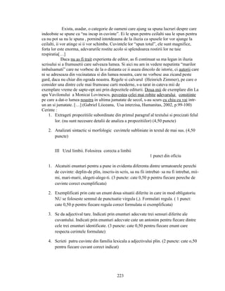 Exista, asadar, o categorie de oameni care ajung sa spuna lucruri despre care
indeobste se spune ca “nu incap in cuvinte”. Ei le spun pentru ceilalti sau le spun pentru
ca nu pot sa nu le spuna , pornind intotdeauna de la iluzia ca spusele lor vor ajunge la
ceilalti, ii vor atinge si ii vor schimba. Cuvintele lor “spun totul”, ele sunt magnifice,
forta lor este enorma, adevarurile rostite acolo si splendoarea rostirii lor ne taie
respiratia[…]
Daca nu as fi trait experienta de editor, as fi continuat sa ma legan in iluzia
scrisului si a frumusetii care salveaza lumea. Si aici nu am in vedere neputinta “marilor
imbalsamati” care ne vorbesc de la o distanta ce ii asaza dincolo de istorie, ci autorii care
ni se adreseaza din vecinatatea si din lumea noastra, care ne vorbesc asa zicand peste
gard, daca nu chiar din ograda noastra. Regele si calvarul (Heinrich Zimmer), pe care o
consider una dintre cele mai frumoase carti moderne, s-a tarat in cateva mii de
exemplare vreme de sapte-opt ani prin depozitele editurii. Doua mii de exemplare din La
apa Vavilonului a Monicai Lovinescu, povestea celei mai robite adevarului constiinte
pe care a dat-o lumea noastra in ultima jumatate de secol, s-au scurs cu chiu cu vai intr-
un an si jumatate. […] (Gabriel Liiceanu, Usa interzisa, Humanitas, 2002, p.99-100)
Cerinte :
1. Extrageti propozitiile subordinate din primul paragraf al textului si precizati felul
lor. (nu sunt necesare detalii de analiza a propozitiilor) (4,50 puncte)
2. Analizati sintactic si morfologic cuvintele subliniate in textul de mai sus. (4,50
puncte)
III Uzul limbii. Folosirea corecta a limbii
1 punct din oficiu
1. Alcatuiti enunturi pentru a pune in evidenta diferenta dintre urmatoarele perechi
de cuvinte: deplin-de plin, inscris-in scris, sa nu fii intrebat- sa nu fi intrebat, mii-
mi, mari-marii, alegeti-alege-ti. (3 puncte: cate 0,50 p pentru fiecare pereche de
cuvinte corect exemplificata)
2. Exemplificati prin cate un enunt doua situatii diferite in care in mod obligatoriu
NU se foloseste semnul de punctuatie virgula (,). Formulati regula. ( 1 punct:
cate 0,50 p pentru fiecare regula corect formulata si exemplificata)
3. Se da adjectival tare. Indicati prin enunturi adecvate trei sensuri diferite ale
cuvantului. Indicati prin enunturi adecvate cate un antonim pentru fiecare dintre
cele trei enunturi identificate. (3 puncte: cate 0,50 pentru fiecare enunt care
respecta cerintele formulate)
4. Scrieti patru cuvinte din familia lexicala a adjectivului plin. (2 puncte: cate o,50
pentru fiecare cuvant corect indicat)
223
 