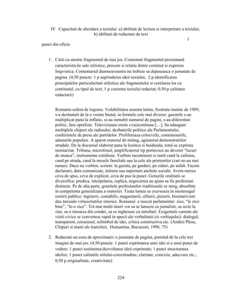 IV Capacitati de abordare a textului: a) abilitati de lectura si interpretare a textului;
b) abilitati de redactare de text
1
punct din oficiu
1. Cititi cu atentie fragmentul de mai jos. Comentati fragmentul prezentand
caracteristicile sale stilistice, precum si relatia dintre continut si expresia
lingvistica. Comentariul dumneavoastra nu trebuie sa depaseasca o jumatate de
pagina. (4,50 puncte: 1 p suprinderea ideii textului; 2 p identificarea
principalelor particularitati stilistice ale fragmentului si corelarea lor cu
continutul, cu tipul de text; 1 p coerenta textului redactat; 0,50 p calitatea
redactarii)
Romania sufera de logoree. Volubilitatea noastra latina, frustrata inainte de 1989,
s-a dezlantuit de la o vreme brutal, in formele cele mai diverse: gazetele s-au
multiplicat pana la inflatie, si-au inmultit numarul de pagini, s-au diferentiat
politic, fara opreliste. Televiziunea emite cvasicontinuu […]. Sa adaugam
multiplele chipuri ale radioului, dezbaterile politice ale Parlamentului,
conferintele de presa ale partidelor. Prolifereaza colocviile, comemorarile,
adunarile populare. A aparut oratorul de miting, agitatorul demonstratiilor
stradale. De la discursul elaborat pana la lozinca si huiduiala, totul se exprima
neintarziat. Tribuna, microfonul, amplificatorul tip portavoce au devenit “locuri
de munca”, instrumente cotidiene. Vorbim incontinent si rastit cand la cafenea,
cand pe strada, cand la mesele familiale sau la cele ale prietenilor (cati ne-au mai
ramas). Daca nu vorbim, scriem: la gazeta, pe garduri, pe ziduri, pe asfalt. Facem
declaratii, dam comunicate, initiem sau suportam anchete sociale. Avem mereu
ceva de spus, ceva de explicat, ceva de pus la punct. Genurile oralitatii se
diversifica: predica, interpelarea, replica, negocierea au ajuns sa fie profesiuni
distincte. Pe de alta parte, granitele profesiunilor traditionale se sterg, absorbite
in competenta generalizata a oratoriei. Toata lumea se exerseaza in mestesugul
rostirii publice: inginerii, contabilii, magazinerii, ofiterii, pictorii, bisnitarii-toti
dau tarcoale virtuozitatilor retorice. Romanul e nascut parlamentar: zice, “le zice
bine”, “le-o zice”. Tot mai multi tineri vor sa se lanseze ca jurnalisti, sa scrie la
ziar, sa o intoarca din condei, sa se inghesuie cu intrebari. Exigentele curente ale
vietii civice se convertesc rapid in specii ale verbalitatii (si verbiajului): dialogul,
transparent, consensul, schimbul de idei, critica constructiva etc. (Andrei Plesu,
Chipuri si masti ale tranzitiei, Humanitas, Bucuresti, 1996, 75)
2. Redactati un eseu de aproximativ o jumatate de pagina, pornind de la cele trei
imagini de mai jos. (4,50 puncte: 1 punct exprimarea unei idei si a unui punct de
vedere; 1 punct sustinerea/dezvoltarea ideii exprimate; 1 punct structurarea
ideilor; 1 punct calitatile stilului-corectitudine, claritate, concizie, adecvare etc.;
0,50 p originalitate, creativitate)
224
 