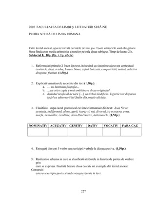 2007 FACULTATEA DE LIMBI ŞI LITERATURI STRĂINE
PROBA SCRISA DE LIMBA ROMANA
Cititi textul anexat, apoi rezolvati cerintele de mai jos. Toate subiectele sunt obligatorii.
Nota finala este media aritmetica a notelor pe cele doua subiecte. Timp de lucru: 2 h.
Subiectul I: 10p. (9p. + 1p. oficiu)
1. Reformulati primele 2 fraze din text, inlocuind cu sinonime adecvate contextual
cuvintele daca, a adus, Lumea Noua, a fost botezata, compatriotii, sedusi, adictiva
dragoste, frantuz. (1,50p.)
2. Explicati urmatoarele secvente din text (1,50p.):
a. … isi lustruiau filozofia…
b. …ca orice copie e mai ambitioasa decat originalul
c. Brandul neoficial de tara […] va trebui modificat. Tigarile vor disparea
la fel ca adversarii lui Stalin din pozele oficiale.
3. Clasificati dupa cazul gramatical cuvintele urmatoare din text: Jean Nicot,
acestuia, indiferentul, alene, gurii, (care)-si, vai, divortul, ca o soacra, ceva,
marfa, ticalosilor, rezultate, Jean-Paul Sartre, delicioasele. (1,50p.)
NOMINATIV ACUZATIV GENITIV DATIV VOCATIV FARA CAZ
4. Extrageti din text 5 verbe sau participii verbale la diateza pasiva. (1,50p.)
5. Realizati o schema in care sa clasificati atributele in functie de partea de vorbire
prin
care se exprima. Ilustrati fiecare clasa cu cate un exemplu din textul anexat.
Construiti
cate un exemplu pentru clasele nereprezentate in text.
227
 