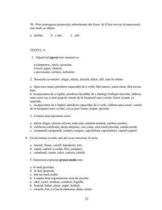 30. Prin contragerea propoziţiei subordonate din fraza: Ar fi fost nevoie să muncească
mai mult; se obţine:
a. atribut; b. c.ind.; c. sub..
TESTUL 6
1. Adjectivul agrest este sinonim cu:
a.câmpenesc, rustic, grosolan;
b.lovit, jignit, ofensat;
c.provocator, certăreţ, turbulent.
2. Sensurile cuvintelor: afagie, afazie, afereză, aferat, afif, sunt în ordine:
a. lipsa unui sunet, pierderea capacităţii de a vorbi, fără sunete, sunet căzut, fără niciun
ban;
b. incapacitatea de a înghiţi, pierderea facultăţii de a înţelege limbajul articulat, căderea
unui sunet sau a unui grup de sunete de la începutul unui cuvânt, foarte ocupat, cu
uşurinţă;
c. incapacitatea de a înghiţi, pierderea capacităţii de a vorbi, căderea unui sunet –sunete
de la începutul unui vuvânt, cel ce pare foarte ocupat, sprinten.
3. Conţine doar paronime seria:
a. afazie-afagie, aferent-eferent, aida-aide, anaforă-anafură, cambie-cambiu;
b. calificare-calificaţie, dicţie-dicţiune, caic-caiac, elocvenţă-elocinţă, calotă-carotă;
c. campanilă-campanelă, campos-campus, capichehaie-capuchehaie, capitel-capitol.
4. Există numai cuvinte care pot avea omonime în seria:
a. lumină, floare, calofil, hipodrom, tort;
b. capsă, capital, a curăţa, box, carapace;
c. canadiană, canon, calce, carioca, cartelă.
5. Sinonimul expresiei grosso modo este:
a. în mod grosolan;
b. în linii generale;
c. într-un mod ciudat.
6. Conţine doar regionalisme seria de cuvinte:
a. odor, cosor, medean, condicar, logofăt;
b. boştină, buhai, siteav, jugăr, bolând;
c. curechi, trin, a o lua la sănîtoasa, deşte, mişto.
23
 