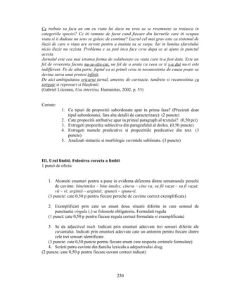 Ce trebuie sa faca un om cu viata lui daca nu vrea sa se resemneze sa traiasca in
categoriile speciei? Ce iti ramane de facut cand fiecare din lucrurile care iti ocupau
viata si ii dadeau un sens se golesc de continut? Lucrul cel mai grav este ca sistemul de
iluzii de care o viata are nevoie pentru a inainta sa se surpe. Iar in lumina sfarsitului
nicio iluzie nu rezista. Problema e sa poti inca face ceva dupa ce ai ajuns in punctul
acesta.
Jurnalul este cea mai stransa forma de colaborare cu viata care ti-a fost data. Este un
fel de reverenta facuta nu-se-stie-cui, un fel de a arata ca ceea ce ti s-a dat nu-ti este
indifferent. Pe de alta parte, faptul ca ai primit ceva in necunostinta de cauza poate sa
devina sursa unui protest infinit.
De aici ambiguitatea oricarui jurnal, amestec de curtoazie, tandrete si recunostinta cu
strigate si reprosuri si blasfemii.
(Gabriel Liiceanu, Usa interzisa, Humanitas, 2002, p. 53)
Cerinte:
1. Ce tipuri de propozitii subordonate apar in prima faza? (Precizati doar
tipul subordonatei, fara alte detalii de caracterizare) (2 puncte)
2. Cate propozitii atributive apar in primul paragraph al textului? (0,50 pct)
3. Extrageti propozitia subiectiva din paragrafulul al doilea. (0,50 puncte)
4. Extrageti numele predicative si propozitiile predicative din text. (3
puncte)
5. Analizati sintactic si morfologic cuvintele subliniate. (3 puncte)
III. Uzul limbii. Folosirea corecta a limbii
1 punct de oficiu
1. Alcatuiti enunturi pentru a pune in evidenta diferenta dintre urmatoarele perechi
de cuvinte: bineinteles – bine inteles; cineva – cine va; sa fii vazut – sa fi vazut;
vii – vi; argintii – argintiii; spuneti – spune-ti.
(3 puncte: cate 0,50 p pentru fiecare pereche de cuvinte correct exemplificata)
2. Exemplificati prin cate un enunt doua situatii diferite in care semnul de
punctuatie virgula (.) se foloseste obligatoriu. Formulati regula
(1 punct: cate 0,50 p pentru fiecare regula correct formulata si exemplificata)
3. Se da adjectivul inalt. Indicati prin enunturi adecvate trei sensuri diferite ale
cuvantului. Indicati prin enunturi adecvate cate un antonim pentru fiecare dintre
cele trei sensuri identificate.
(3 puncte: cate 0,50 puncte pentru fiecare enunt care respecta cerintele formulate)
4. Scrieti patru cuvinte din familia lexicala a adejectivului drag.
(2 puncte: cate 0,50 p pentru fiecare cuvant correct indicat)
230
 