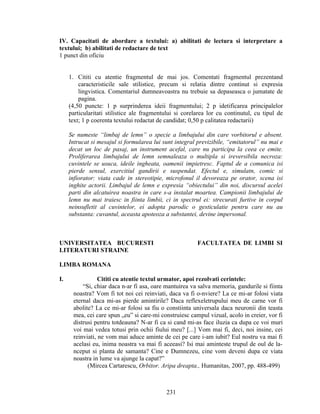 IV. Capacitati de abordare a textului: a) abilitati de lectura si interpretare a
textului; b) abilitati de redactare de text
1 punct din oficiu
1. Cititi cu atentie fragmentul de mai jos. Comentati fragmentul prezentand
caracteristicile sale stilistice, precum si relatia dintre continut si expresia
lingvistica. Comentariul dumneavoastra nu trebuie sa depaseasca o jumatate de
pagina.
(4,50 puncte: 1 p surprinderea ideii fragmentului; 2 p idetificarea principalelor
particularitati stilistice ale fragmentului si corelarea lor cu continutul, cu tipul de
text; 1 p coerenta textului redactat de candidat; 0,50 p calitatea redactarii)
Se numeste “limbaj de lemn” o specie a limbajului din care vorbitorul e absent.
Intrucat si mesajul si formularea lui sunt integral previzibile, “emitatorul” nu mai e
decat un loc de pasaj, un instrument acefal, care nu participa la ceea ce emite.
Proliferarea limbajului de lemn semnaleaza o multipla si ireversibila necroza:
cuvintele se usuca, ideile ingheata, oamenii impietresc. Faptul de a comunica isi
pierde sensul, exercitiul gandirii e suspendat. Efectul e, simulatn, comic si
infiorator: viata cade in stereotipie, microfonul il devoreaza pe orator, scena isi
inghite actorii. Limbajul de lemn e expresia “obiectului” din noi, discursul acelei
parti din alcatuirea noastra in care s-a instalat moartea. Campionii limbajului de
lemn nu mai traiesc in fiinta limbii, ci in spectrul ei: strecurati furtive in corpul
neinsufletit al cuvintelor, ei adopta parodic o gesticulatie pentru care nu au
substanta: cuvantul, aceasta apoteoza a substantei, devine impersonal.
UNIVERSITATEA BUCURESTI FACULTATEA DE LIMBI SI
LITERATURI STRAINE
LIMBA ROMANA
I. Cititi cu atentie textul urmator, apoi rezolvati cerintele:
“Si, chiar daca n-ar fi asa, oare mantuirea va salva memoria, gandurile si fiinta
noastra? Vom fi tot noi cei reinviati, daca va fi o-nviere? La ce mi-ar folosi viata
eternal daca mi-as pierde amintirile? Daca reflexeletrupului meu de carne vor fi
abolite? La ce mi-ar folosi sa fiu o constiinta universala daca neuronii din teasta
mea, cei care spun „eu” si care-mi construiesc campul vizual, acolo in creier, vor fi
distrusi pentru totdeauna? N-ar fi ca si cand mi-as face iluzia ca dupa ce voi muri
voi mai vedea totusi prin ochii fiului meu? [...] Vom mai fi, deci, noi insine, cei
reinviati, ne vom mai aduce aminte de cei pe care i-am iubit? Eul nostru va mai fi
acelasi eu, inima noastra va mai fi aceeasi? Isi mai aminteste trupul de oul de la-
nceput si planta de samanta? Cine e Dumnezeu, cine vom deveni dupa ce viata
noastra in lume va ajunge la capat?”
(Mircea Cartarescu, Orbitor. Aripa dreapta., Humanitas, 2007, pp. 488-499)
231
 