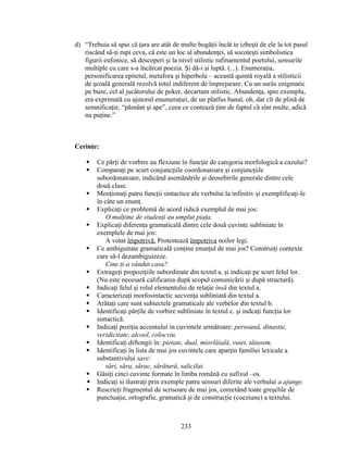 d) “Trebuia să spui că ţara are atât de multe bogăţii încât te izbeşti de ele la tot pasul
riscând să-ţi rupi ceva, că este un loc al abundenţei, să socoteşti simbolistica
figurii eufonice, să descoperi şi la nivel stilistic rafinamentul poetului, sensurile
multiple cu care s-a încărcat poezia. Şi dă-i şi luptă. (...). Enumeraţia,
personificarea epitetul, metafora şi hiperbola – această quintă royală a stilisticii
de şcoală generală rezolvă totul indiferent de împrejurare. Cu un surâs enigmatic
pe buze, cel al jucătorului de poker, decartam stilistic. Abundenţa, spre exemplu,
era exprimată cu ajutorul enumeraţiei, de un platfus banal, oh, dar cît de plină de
semnificaţie, “pământ şi ape”, ceea ce contează ţine de faptul că sînt multe, adică
nu puţine.”
Cerinţe:
 Ce părţi de vorbire au flexiune în funcţie de categoria morfologică a cazului?
 Comparaţi pe scurt conjuncţiile coordonatoare şi conjuncţiile
subordonatoare, indicând asemănările şi deosebirile generale dintre cele
două clase.
 Menţionaţi patru funcţii sintactice ale verbului la infinitiv şi exemplificaţi-le
în câte un enunţ.
 Explicaţi ce problemă de acord ridică exemplul de mai jos:
O mulţime de studenţi au umplut piaţa.
 Explicaţi diferenţa gramaticală dintre cele două cuvinte subliniate în
exemplele de mai jos:
A votat împotrivă. Protestează împotriva noilor legi.
 Ce ambiguitate gramaticală conţine enunţul de mai jos? Construiţi contexte
care să-l dezambiguizeze.
Cine ţi-a vândut casa?
 Extrageţi propoziţiile subordinate din textul a. şi indicaţi pe scurt felul lor.
(Nu este necesară calificarea după scopul comunicării şi după structură).
 Indicaţi felul şi rolul elementului de relaţie însă din textul a.
 Caracterizaţi morfosintactic secvenţa subliniată din textul a.
 Arătaţi care sunt subiectele gramaticale ale verbelor din textul b.
 Identificaţi părţile de vorbire subliniate în textul c. şi indcaţi funcţia lor
sintactică.
 Indicaţi poziţia accentului in cuvintele următoare: persoană, dinastie,
veridicitate, alcool, colocviu.
 Identificaţi diftongii în: pietate, dual, miorlăială, vuiet, tăiasem.
 Identificaţi în lista de mai jos cuvintele care aparţin familiei lexicale a
substantivului sare:
sări, săra, sărac, sărătură, salicilat.
 Găsiţi cinci cuvinte formate în limba română cu sufixul –os.
 Indicaţi si ilustraţi prin exemple patru sensuri diferite ale verbului a ajunge.
 Rescrieţi fragmentul de scrisoare de mai jos, corectând toate greşelile de
punctuaţie, ortografie, gramatică şi de construcţie (coeziune) a textului.
233
 