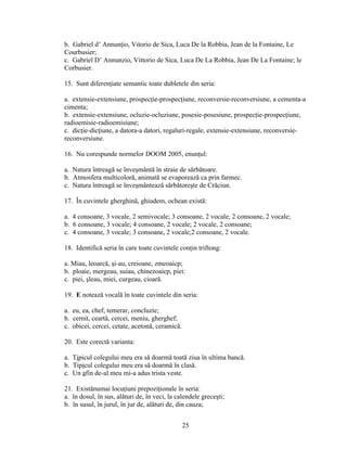 b. Gabriel d’ Annunţio, Vitorio de Sica, Luca De la Robbia, Jean de la Fontaine, Le
Courbusier;
c. Gabriel D’ Annunzio, Vittorio de Sica, Luca De La Robbia, Jean De La Fontaine; le
Corbusier.
15. Sunt diferenţiate semantic toate dubletele din seria:
a. extensie-extensiune, prospecţie-prospecţiune, reconversie-reconversiune, a cementa-a
cimenta;
b. extensie-extensiune, ocluzie-ocluziune, posesie-posesiune, prospecţie-prospecţiune,
radioemisie-radioemisiune;
c. dicţie-dicţiune, a datora-a datori, regaluri-regale, extensie-extensiune, reconversie-
reconversiune.
16. Nu corespunde normelor DOOM 2005, enunţul:
a. Natura întreagă se înveşmântă în straie de sărbătoare.
b. Atmosfera multicoloră, animată se evaporează ca prin farmec.
c. Natura întreagă se înveşmântează sărbătoreşte de Crăciun.
17. În cuvintele gherghină, ghiudem, ochean există:
a. 4 consoane, 3 vocale, 2 semivocale; 3 consoane, 2 vocale; 2 consoane, 2 vocale;
b. 6 consoane, 3 vocale; 4 consoane, 2 vocale; 2 vocale, 2 consoane;
c. 4 consoane, 3 vocale; 3 consoane, 2 vocale;2 consoane, 2 vocale.
18. Identifică seria în care toate cuvintele conţin triftong:
a. Miau, leoarcă, şi-au, creioane, zmeoaicp;
b. ploaie, mergeau, suiau, chinezoaicp, piei:
c. piei, şleau, miei, curgeau, cioară.
19. E notează vocală în toate cuvintele din seria:
a. eu, ea, chef, temerar, concluzie;
b. cernit, ceartă, cercei, meniu, gherghef;
c. obicei, cercei, cetate, acetonă, ceramică.
20. Este corectă varianta:
a. Tipicul colegului meu era să doarmă toată ziua în ultima bancă.
b. Tipicul colegului meu era să doarmă în clasă.
c. Un afin de-al meu mi-a adus trista veste.
21. Existănumai locuţiuni prepoziţionale în seria:
a. în dosul, în sus, alături de, în veci, la calendele greceşti;
b. în susul, în jurul, în jur de, alături de, din cauza;
25
 