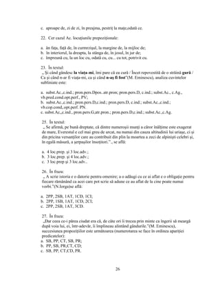 c. aproape de, zi de zi, în preajma, pestriţ la maţe,odată ce.
22. Cer cazul Ac. locuţiunile prepoziţionale:
a. ân faţa, faţă de, în curmrzişul, la margine de, la mijloc de;
b. în interiorul, la dreapta, la stânga de, în josul, în jur de;
c. împreună cu, la un loc cu, odată cu, cu... cu tot, potrivit cu.
23. În textul:
„ Şi când gândesc la viaţa-mi, îmi pare că ea cură / Încet repovestită de o străină gură /
Ca şi când n-ar fi viaţa-mi, ca şi când n-aş fi fost”(M. Eminescu), analiza cuvintelor
subliniate este:
a. subst.Ac.,c.ind.; pron.pers.Dpos..atr.pron; pron.pers.D, c.ind.; subst.Ac., c.Ag.,
vb.pred.cond.opt.perf., PV;
b. subst.Ac.,c.ind.; pron.pers.D,c.ind.; pron.pers.D, c.ind.; subst.Ac.,c.ind.;
vb.cop.cond,.opt.perf. PN.
c. subst.Ac,,c.ind., pron.pers.G,atr.pron.; pron.pers.D,c.ind.; subst.Ac.,c.Ag.
25. În textul:
„ Se afirmă, pe bună dreptate, că dintre numeroşii munţi a căror înălţime este exagerat
de mare, Everestul e cel mai greu de urcat, nu numai din cauza altitudinii lui uriaşe, ci şi
din pricina versanţilor care au contribuit din plin la moartea a zeci de alpinişti celebri şi,
în egală măsură, a şerpaşilor însoţitori.”., se află:
a. 4 loc.prep. şi 3 loc.adv.;
b. 3 loc.prep. şi 4 loc.adv.;
c. 3 loc.prep şi 3 loc.adv..
26. În fraza:
„ A scrie istoria e o datorie pentru omenire; a o adăugi cu ce ai aflat e o obligaţie pentru
fiecare rămânând ca acei care pot scrie să adune ce au aflat de la cine poate numai
vorbi.”(N.Iorga)se află:
a. 2PP, 2SB, 1AT, 1CD, 1CI;
b. 2PP, 1SB, 1AT, 1CD, 2CI;
c. 2PP, 2SB, 1AT, 3CD.
27. În fraza:
„Dar ceea ce-i părea ciudat era că, de câte ori îi trecea prin minte ca îngerii să meargă
după voia lui, ei, într-adevăr, îi împlineau alintând gândurile.”(M. Eminescu),
succesiunea propoziţiilor este următoarea (numerotarea se face în ordinea apariţiei
predicatelor):
a. SB, PP, CT, SB, PR;
b. PP, SB, PR,CT, CD;
c. SB, PP, CT,CD, PR.
26
 
