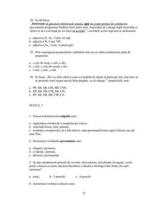 28. Se dă fraza:
„Interesaţi să găsească intelectuali ataşaţi, apţi să ocupe posturi de conducere,
guvernanţii programau întâlniri între patru ochi, încercând să-i aleagă după necesităţi şi
opinii şi să-i convingă pe cei aleşi să accepte.”, cuvintele scrise ingroşat se analizează:
a. adjective,N, Ac., f.sint. atr.adj;
b. adjective N, f.sint. NP;
c. adjective,Ac., f.sint. el.pred.supl..
29. Prin contragerea propoziţiilor sublinaite mai sus,se obţin următoarele părţi de
propoziţie:
a. c.circ.de scop, c.ind., c.dir.;
b. c.ind., c.circ.de cauză, c.dir.;
c. c.ind., c.ind., c.ind..
30. În fraza: „Nu s-a aflat când şi cum s-a hotărât că, decât să participe toţi, mai bine să
se preuinte unul singur aşa de bine pregătit, ca să câştige.”. propoziţiile sunt:
a. PP, SB, SB, CM, SB, CNS;
b. PP, SB, SB, CM, SB, CN;
c. PP, SB, SB, SB, CM, CS..
TESTUL 7
1. Sensul substantivului empatie este:
a. capacitatea omului de a simpatiza pe cineva:
b. suferinţă fizică, chin, patimă;
c. tendinţă a receptorului de a trăi afectiv viaţa personajelorunei opere literare sau ale
unui film.
2. Sinonimul cuvântului peremţiune este:
a. stingere, perimare;
b. evidenţă, claritate;
c. dăinuire, permanenţă.
3. Se dau următoarele perechi de cuvinte: atriu-atrium, elucubraţie-divagaţie, iuxtă-
justă, a decava-a ruina, decăzut-decadent, a decela-a distinge;Câte dintre ele sunt
sinonime?
a. toate; b. 5 perechi; c. 4 perechi.
4. Antonimul verbului a decava este:
27
 