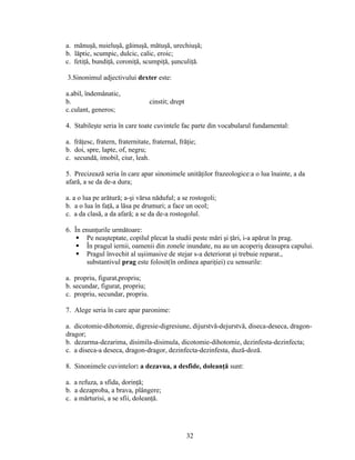 a. mănuşă, nuieluşă, găinuşă, mătuşă, urechiuşă;
b. lăptic, scumpic, dulcic, calic, eroic;
c. fetiţă, bundiţă, coroniţă, scumpiţă, şunculiţă.
3.Sinonimul adjectivului dexter este:
a.abil, îndemânatic,
b. cinstit; drept
c.culant, generos;
4. Stabileşte seria în care toate cuvintele fac parte din vocabularul fundamental:
a. frăţesc, fratern, fraternitate, fraternal, frăţie;
b. doi, spre, lapte, of, negru;
c. secundă, imobil, ciur, leah.
5. Precizează seria în care apar sinonimele unităţilor frazeologice:a o lua înainte, a da
afară, a se da de-a dura;
a. a o lua pe arătură; a-şi vărsa năduful; a se rostogoli;
b. a o lua în faţă, a lăsa pe drumuri; a face un ocol;
c. a da clasă, a da afară; a se da de-a rostogolul.
6. În enunţurile următoare:
 Pe neaşteptate, copilul plecat la studii peste mări şi ţări, i-a apărut în prag.
 În pragul iernii, oamenii din zonele inundate, nu au un acoperiş deasupra capului.
 Pragul învechit al uşiimasive de stejar s-a deteriorat şi trebuie reparat.,
substantivul prag este folosit(în ordinea apariţiei) cu sensurile:
a. propriu, figurat,propriu;
b. secundar, figurat, propriu;
c. propriu, secundar, propriu.
7. Alege seria în care apar paronime:
a. dicotomie-dihotomie, digresie-digresiune, dijurstvă-dejurstvă, diseca-deseca, dragon-
dragor;
b. dezarma-dezarima, disimila-disimula, dicotomie-dihotomie, dezinfesta-dezinfecta;
c. a diseca-a deseca, dragon-dragor, dezinfecta-dezinfesta, duză-doză.
8. Sinonimele cuvintelor: a dezavua, a desfide, doleanţă sunt:
a. a refuza, a sfida, dorinţă;
b. a dezaproba, a brava, plângere;
c. a mărturisi, a se sfii, doleanţă.
32
 
