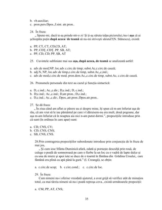 b. vb.auxiliar;
c. pron.pers.Dpos.,f.sint. atr.pron..
24. În fraza:
„ Spune-mi, dacă te-aş prinde-ntr-o zi/ Şi ţi-aş săruta talpa piciorului,/nu-i aşa că ai
şchiopăta puţin după aceea/ de teamă să nu-mi striveşti sărutul?(N. Stănescu), există:
a. PP, CT, CT, CD,CD, AT;
b. PP, CDŢ, CDŢ, PP, SB, AT;
c. PP, CD, CD; PP, SB, AT
25. Cuvintele subliniate mai sus aşa, după aceea, de teamă se analizeată astfel:
a. adv.de mod,NP; loc.adv.c.circ.de timp; subst.Ac,c.circ.de cauză;
b. adj.N, NP, loc.adv.de timp,c.circ.de timp, subst.Ac,,c,ind.;
c. adv.de mod,c.circ.de mod, pron.dem.Ac,,c.circ.de timp, subst.Ac, c.circ.de cauză.
26. Pronumele personale din text au cazul şi funcţia sintactică:
a. D, c.ind.; Ac.,c.dir.; D,c.ind.; D, c.ind.;
b. D;c.ind.; Ac.,c.ind.; D,atr.pron.; D,c.ind.;
c. D,c.ind.; Ac.,c.dir.; Dpos.,atr.pron.;Dpos.atr.pron..
27. Se dă fraza:
„ În ziua când am aflat ce părere au ei despre mine, îţi spun că m-am înfuriat aşa de
rău, că am vrut să le iau pământul pe care i-l dăruisem-nu era mult, două pogoane, dar
aşa m-am înfuriat că în noaptea aia nici n-am putut dormi.”, propoziţiile introduse prin
că sunt (în ordinea în care apar) sunt:
a. CD, CNS, CV;
b. CD, CNS, CNS;
c. SB, CNS, CNS.
28.Prin contragerea propoziţiilor subordonate introduse prin conjuncţia de în fraza de
mai jos,
„ Şi cum iese Sfânta Duminică afară, odată şi porneşte desculţă prin rouă, de
culege o poală de somnoroasă pe care o fierbe la un loc cu o vadră de lapte dulce şi
cu una de miere şi apoi iute se duce de o toarnă în fântâna din Grădina Ursului,. care
fântână era plină cu apă până la gură.” (I. Creangă), se obţin:
a. c.circ.de scop; b. c.circ.cond.; c. c.circ.de loc.
29. În fraza:
Cum nimeni nu-i oferise vreodată ajutorul, a avut grijă să verifice atât de minuţios
totul, ca mai târziu nimeni să nu-i poată reproşa ceva., există următoarele propoziţii:
a. CM, PP, AT, CNS;
35
 