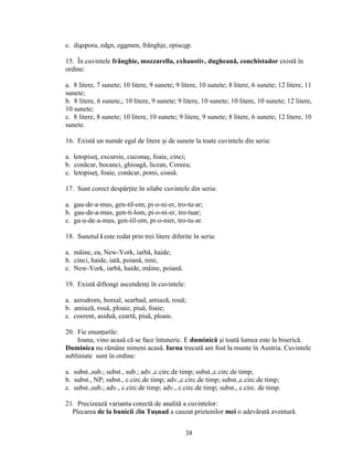 c. diaspora, eden, egumen, frânghie, episcop.
15. În cuvintele frânghie, mozzarella, exhaustiv, dugheană, conchistador există în
ordine:
a. 8 litere, 7 sunete; 10 litere, 9 sunete; 9 litere, 10 sunete; 8 litere, 6 sunete; 12 litere, 11
sunete;
b. 8 litere, 6 sunete,; 10 litere, 9 sunete; 9 litere, 10 sunete; 10 litere, 10 sunete; 12 litere,
10 sunete;
c. 8 litere, 8 sunete; 10 litere, 10 sunete; 9 litere, 9 sunete; 8 litere, 6 sunete; 12 litere, 10
sunete.
16. Există un număr egal de litere şi de sunete la toate cuvintele din seria:
a. letopiseţ, excursie, cuconaş, foaie, cinci;
b. conăcar, bocanci, ghioagă, licean, Coreea;
c. letopiseţ, foaie, conăcar, pomi, coasă.
17. Sunt corect despărţite în silabe cuvintele din seria:
a. gau-de-a-mus, gen-til-om, pi-o-ni-er, tro-tu-ar;
b. gau-de-a-mus, gen-ti-lom, pi-o-ni-er, tro-tuar;
c. ga-u-de-a-mus, gen-til-om, pi-o-nier, tro-tu-ar.
18. Sunetul i este redat prin trei litere diferite în seria:
a. mâine, ea, New-York, iarbă, haide;
b. cinci, haide, iată, poiană, reni;
c. New-York, iarbă, haide, mâine, poiană.
19. Există diftongi ascendenţi în cuvintele:
a. aerodrom, boreal, searbad, amiază, rouă;
b. amiază, rouă, ploaie, piuă, foaie;
c. coerent, asiduă, ceartă, piuă, ploaie.
20. Fie enunţurile:
Ioana, vino acasă că se face întuneric. E duminică şi toată lumea este la biserică.
Duminica nu rămâne nimeni acasă. Iarna trecută am fost la munte în Austria. Cuvintele
subliniate sunt în ordine:
a. subst.,sub.; subst., sub.; adv.,c.circ.de timp; subst.,c.circ.de timp;
b. subst., NP; subst., c.circ.de timp; adv.,c.circ.de timp; subst.,c.circ.de timp;
c. subst.,sub.; adv., c.circ.de timp; adv., c.circ.de timp; subst., c.circ. de timp.
21. Precizează varianta corectă de analită a cuvintelor:
Plecarea de la bunicii din Tuşnad a cauzat prietenilor mei o adevărată aventură.
38
 