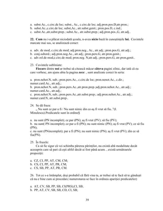 a. subst.Ac., c.circ.de loc; subst., Ac., c.circ.de loc; adj.pron.pos.D,atr.pron.;
b. subst.Ac.,c.circ.de loc; subst,Ac., atr.subst.genit.; pron.pos.D, c.ind.;
c. subst.Ac.,atr,subst.prep.; subst.Ac., atr.subst.prep.; adj.pron.pos.,G, atr.adj..
22. Cum nu i-a plăcut niciodată şcoala, n-avea nicio bază în cunoştinţele lui. Cuvintele
marcate mai sus, se analizează coract:
a. adv. de mod, c.circ.de mod; adj.pron.neg., Ac., atr.adj.; pron.pos.G, atr.adj.;
b. conj.subord.; adj.pron.neg.Ac., atr.adj.; pron.pers.G, atr.pron.genit.;
c. adv.rel.de mod,c.circ.de mod; pron.neg. N,atr.adj.; pron.pers.G, atr.pron,genit..
23. Cuvintele subliniate:
Fiecare dintre noi ar trebui să citească măcar câteva pagini zilnic, dar iată că eu
care vorbesc, am ajuns abia la pagina zece: , sunt analizate corect în seria:
a. pron.nehot.N, sub.; pron.pers.Ac., c.circ.de loc; pron.nenot.Ac., c.dir.;
numer.card.Ac., atr.adj.;
b. pron.nehot.N, sub.; pron.pers.Ac.,atr.pron.prep.;adj.pron.nehot.Ac., atr.adj.;
numer.card.Ac., atr.adj.;
c. pron.nehot.N, sub.; pron.pers.Ac.,atr.subst.prep.; adj.pron.nehot.Ac., atr.adj.;
numer.card.N, atr.subst.prep..
24. Se dă fraza:
„ Nu sunt ce par a fi / Nu sunt nimic din ce-aş fi vrut să fiu..”(I.
Minulescu).Predicatele sunt în ordineŞ
a. nu sunt (PN incomplet); ce par (PN); aş fi vrut (PV); să fiu (PV);
b. nu sunt( PN incomplet); ce par a fi (PN); nu sunt nimic (PN); aş fi vrut (PV); ce să fiu
(PN);
c. nu sunt (PNincomplet); par a fi (PN); nu sunt nimic (PN); aş fi vrut (PV); din ce să
fiu(PN).
25. În frazele:
Ca să fie sigur că vei schimba părerea părinţilor, nu există altă modalitate decât
aceeaprin care să pari că eşti altfel decât ai fost până acum. , există următoarele
propoziţii:
a. CZ, CI, PP, AT, CM, CM;
b. CS, CI, PP, AT, PR, CM;
c. CS, SB, PP, AT, PR, CM.
26. Tot ce s-a întâmplat, deşi probabil că fără vina ta, ar trebui să te facă să te gândeşti
că nu e bine cum ai procedat.( numerotarea se face în ordinea apariţiei predicatelor)
a. AT, CV, SB, PP, SB, CI(PRS),CI, SB;
b. PP, AT, CV, SB, SB, CD, CI, SB;
39
 
