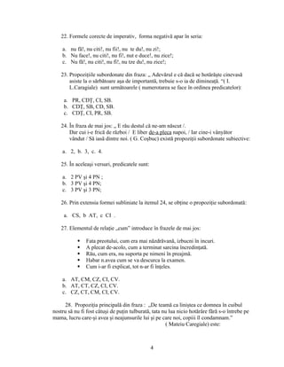 22. Formele corecte de imperativ, forma negativă apar în seria:
a. nu fă!, nu citi!, nu fii!, nu te du!, nu zi!;
b. Nu face!, nu citi!, nu fi!, nut e duce!, nu zice!;
c. Nu fă!, nu citi!, nu fi!, nu tze du!, nu zice!;
23. Propoziţiile subordonate din fraza: „ Adevărul e că dacă se hotărăşte cinevasă
asiste la o sărbătoare aşa de importantă, trebuie s-o ia de dimineaţă. “( I.
L.Caragiale) sunt următoarele ( numerotarea se face în ordinea predicatelor):
a. PR, CDŢ, CI, SB.
b. CDŢ, SB, CD, SB.
c. CDŢ, CI, PR, SB.
24. În fraza de mai jos: „ E rău destul că ne-am născut /.
Dar cui i-e frică de război / E liber de-a pleca napoi, / Iar cine-i vânyător
vândut / Să iasă dintre noi. ( G. Coşbuc) există propoziţii subordonate subiective:
a. 2, b. 3, c. 4.
25. În aceleaşi versuri, predicatele sunt:
a. 2 PV şi 4 PN ;
b. 3 PV şi 4 PN;
c. 3 PV şi 3 PN;
26. Prin extensia formei subliniate la itemul 24, se obţine o propoziţie subordonată:
a. CS, b AT, c CI .
27. Elementul de relaţie „cum” introduce în frazele de mai jos:
 Fata preotului, cum era mai năzdrăvană, izbucni în incuri.
 A plecat de-acolo, cum a terminat sarcina încredinţată.
 Rău, cum era, nu suporta pe nimeni în preajmă.
 Habar n.avea cum se va descurca la examen.
 Cum i-ar fi explicat, tot n-ar fi înţeles.
a. AT, CM, CZ, CI, CV.
b. AT, CT, CZ, CI, CV.
c. CZ, CT, CM, CI, CV.
28. Propoziţia principală din fraza : „De teamă ca liniştea ce domnea în cuibul
nostru să nu fi fost câtuşi de puţin tulburată, tata nu lua nicio hotărâre fără s-o întrebe pe
mama, lucru care-şi avea şi neajunsurile lui şi pe care noi, copiii îl condamnam.”
( Mateiu Caregiale) este:
4
 