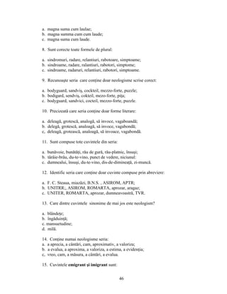 a. magna suma cum laulae;
b. magna summa cum cum laude;
c. magna suma cum laude.
8. Sunt corecte toate formele de plural:
a. sindromuri, radare, relantiuri, rabotoare, simptoame;
b. sindroame, radare, ralantiuri, rabotori, simptome;
c. sindroame, radaruri, relantiuri, rabotori, simptoame.
9. Recunoaşte seria care conţine doar neologisme scrise corect:
a. bodyguard, sandviş, cockteil, mezzo-forte, puzzle;
b. bodigard, sendviş, cokteil, mezo-forte, piţa;
c. bodyguard, sandvici, cocteil, mezzo-forte, puzzle.
10. Precizeată care seria conţine doar forme literare:
a. deleagă, grotescă, analogă, să invoce, vagaboandă;
b. delegă, grotescă, analoagă, să invoce, vagabondă;
c, deleagă, grotească, analoagă, să invoace, vagabondă.
11. Sunt compuse tote cuvintele din seria:
a. bunăvoie, bunătăţi, rău de gură, rău-platnic, însuşi;
b. târâie-brâu, du-te-vino, punct de vedere, niciunul:
c. dumnealui, însuşi, du-te-vino, dis-de-dimineaţă, zi-muncă.
12. Identific seria care conţine doar cuvinte compuse prin abreviere:
a. F. C. Steaua, miazăzi, B.N.S. , ASIROM, APTR;
b. UNITRR;, ASIROM, ROMARTA, aprozar, aragaz;
c. UNITER, ROMARTA, aprozar, dumneavoastră, TVR.
13. Care dintre cuvintele sinonime de mai jos este neologism?
a. blândeţe;
b. îngăduinţă;
c. mansuetudine;
d. milă.
14. Conţine numai neologisme seria:
a. a aprecia, a cântări, cam, aproximativ, a valoriza;
b. a evalua, a aproxima, a valoriza, a estima, a evidenţia;
c, vreo, cam, a măsura, a cântări, a evalua.
15. Cuvintele emigrant şi imigrant sunt:
46
 
