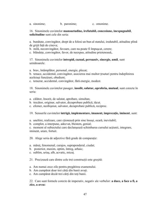 a. sinonime; b. paronime; c. omonime.
16. Sinonimele cuvintelor mansuetudine, irefutabil, concesiune, inexpugnabil,
solicitudine sunt cele din seria:
a. bunătate, convingător, drept de a folosi un bun al statului, iredutabil, atitudine plină
de grijă faţă de cineva;
b. milă, neconvingător, favoare, care nu poate fi împuşcat, cerere;
c. blândeţe, convingător, favor, de neexpus, atitudine prietenoasă,.
17. Sinonimele cuvintelor intrepid, cazual, persuasiv, sinergie, umil, sunt
următoarele:
a. brav, întâmplător, personal, energie, plecat;
b. tenace, accidental, convingător, asocierea mai multor ţrsuturi pentru îndeplinirea
aceleiaşi funcţiuni, obedient;
c. temerar, accidental, convingător, fără energie, modest.
18. Sinonimele cuvintelor pasager, insolit, salutar, oprobriu, mutual, sunt corecte în
seria:
a. călător, însorit, de salutat, aprobare, simultan;
b. trecător, originar, salvator, dezaprobare publică, tăcut.
c. efemer, neobişniut, salvator, dezaprobare publică, reciproc.
19. Sensurile cuvintelor intrigă, implementare, imanent, imprecaţie, iminent, sunt:
a. uneltire, realizare, care cţionează prin sine însuşi, ocară, inevitabil;
b. complot, a interpune, adecvat, blestem, genial;
c. moment al subiectului care declanşează schimbarea cursului acţiunii, integrare,
iminent, urare, fortuit.
20. Alege seria de adjective fără grade de comparaţie:
a. măreţ, fenomenal, curajos, supraponderal, ciudat;
b. posterior, maxim, optim, întreg, arhaic;
c. sublim, uriaş, alb, acvatic, micuţ.
21. Precizează care dintre cele trei construcţii este greşită:
a. Am numai zece zile pentru pregătirea examenului.
b. Am cumpărat doar trei cărţi din banii avuţi.
c. Am cumpărat decât trei cărţi din toţi banii.
22. Care sunt formele corecte de imperativ, negativ ale verbelor: a duce, a face a fi, a
zice, a avea:
47
 