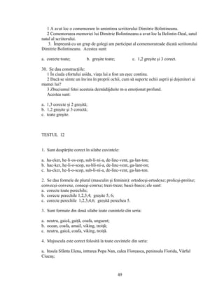 1 A avut loc o comemorare în amintirea scriitorului Dimitrie Bolintineanu.
2 Comemorarea memoriei lui Dimitrie Bolintineanu a avut loc la Bolintin-Deal, satul
natal al scriitorului.
3. Împreună cu un grup de golegi am participat al comemorareade dicată scriitorului
Dimitrie Bolintineanu. Acestea sunt:
a. corecte toate; b. greşite toate; c. 1,2 greşite şi 3 corect.
30. Se dau construcţiile:
1 În ciuda efortului asidu, viaţa lui a fost un eşec continu.
2 Dacă se simte un învins în proprii ochii, cum să suporte ochii asprii şi dojenitori ai
mamei lui?
3 Zbuciumul fetei acesteia deznădăjduite m-a emoţionat profund.
Acestea sunt:
a. 1,3 corecte şi 2 greşită;
b. 1,2 greşite şi 3 corectă;
c. toate greşite.
TESTUL 12
1. Sunt despărţite corect în silabe cuvintele:
a. ha-cker, he-li-os-cop, sub-li-ni-a, de-linc-vent, ga-lan-ton;
b. hac-ker, he-li-o-scop, su-bli-ni-a, de-linc-vent, ga-lant-on;
c. ha-cker, he-li-o-scop, sub-li-ni-a, de-linc-vent, ga-lan-ton.
2. Se dau formele de plural (masculin şi feminin): ortodocşi-ortodoxe; prolicşi-prolixe;
convecşi-convexe, conecşi-conrxe; trezi-treze; basci-basce; ele sunt:
a. corecte toate perechile;
b. corecte perechile 1,2,3,4; greşite 5, 6;
c. corecte perechile 1,2,3,4,6; greşită perechea 5.
3. Sunt formate din două silabe toate cunintele din seria:
a. neutru, gaică, gaiţă, coafa, unguent;
b. ocean, coafa, amail, viking, troiţă;
c. neutru, gaică, coafa, viking, troiţă.
4. Majuscula este corect folosită la toate cuvintele din seria:
a. Insula Sfânta Elena, intrarea Popa Nan, calea Floreasca, peninsula Florida, Vârful
Ciucaş;
49
 