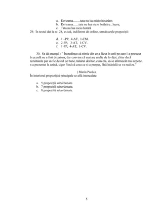 a. De teama.........tata nu lua nicio hotărâre;
b. De teama.......tata nu lua nicio hotărâre...lucru;
c. Tata nu lua nicio hotărâ
29. În textul dat la nr. 28, există, indiferent de ordine, următoarele propoziţii:
d. 1 –PP, 4-AT, 1-CM.
e. 2-PP, 3-AT, 1-CV.
f. 1-PP, 4-AT, 1-CV.
30. Se dă enunţul : ” Încredinţat că nimic din ce a făcut în anii pe care i-a petrecut
în şcoală nu a fost de prisos, dar convins că mai are multe de învăţat, chiar dacă
rezultatele par să fie destul de bune, tânărul doritor, cum era, să se afirmecât mai repede,
s-a prezentat la uzină, sigur fiind că ceea ce si-a propus, fără îndoială se va realiza.”
( Marin Preda)
În interiorul propoziţiei principale se află intercalate:
a. 5 propoziţii subordonate.
b. 7 propoziţii subordonate.
c. 8 propozitii subordonate.
5
 