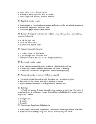 a. mare, măreţ, perfect, imens, anterior;
b. strămoşesc, uriaş, îngrozitor, maxim, minor;
c. minor, îngrozitor, puternic, arhiplin, posterior.
21. Specifică enunţul corect:
a. Graţie muncii şi a pregătirii suplimentare, a obţinut o medie foarte bună la admitere.
b. I-am oferit sprijin unei colege ale mele.
c. I-am oferit sprijin acestei colege a mele.
22. Formele de imperativ/afirmativ ale verbelor a zice, a face, a duce a trece a tăcea,
sunt corecte în seria:
a. zi, fă, du, treci, taci;
b. zii, fă, du, trece-l, taci;
c. zii, face, duce, trece-l, face-l.
23. Este corect enunţul din seria:
a. A mai revăzut textul încă odată.
b. A prezentat pe scurt rezumatul ştirii.
c. În timpul discuţiei, din când în când divaga de la subiect.
24. Precizează enunţul corect:
a. V-am prezentat clasa al cărui elev problemă a fost trimis la psiholog.
b. Aceasta este clasa al cărei elev problemă a fost trimis la psiholog.
c. Aceasta este clasa a cărui elev problemă a fost trimis la psiholog.
25. Selectează enunţul în care nu există nicio greşeală:
a. Uneori părinţii vin fortuit la şcoală, fiindcă au fost chemaţi de diriginte.
b. Lucrările elevilor cei mai buni vor fii publicate în volum.
c. Tezele studenţilor acestora au fost apreciate cu note maxime.
26. În textul:
„ Cărţile noi apărute depăşesc cu douăzeci de procente la sută preţul celor vechi şi
observăm destui de mulţi tineri care preferă mai bine clubul în locul lecturii şi culturii,
ăn general.” , există:
a. nicio greşeală:
b. 2 greşeli:
c. 4 greşeli.
27. Sunt corecte formele de G-D din seria:
a. bunei-voinţe, reacredinţei, botgrosului, valvârtejului, liber-cugetătorilor, body-ului;
b. bunăvoiei, relei-credinţe, body-ului, bunicii, bunului-simţ, site-urilor;
52
 