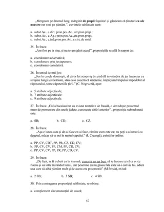„Mergeam pe drumul lung, mărginit de plopii foşnitori şi gândeam că ţinuturi ca ale
noastre rar vezi pe pământ.”, cuvintele subliniate sunt:
a. subst.Ac., c.dir.; pron.pos.Ac., atr.pron.prep.;
b. subst.Ac., c.Ag.; pron.pos.Ac.,atr.pron.prep.;
c. subst.Ac., c.ind;pron.pos.Ac., c.circ.de mod.
25. În fraza:
„Am fost pe la tine, şi nu te-am găsit acasă”, propoziţiile se află în raport de:
a. coordonare adversativă;
b. coordonare prin juxtapunere;
c. coordonare copulativă.
26. În textul de mai jos:
„Sus în casele domneşti, al căror lat acoperiş de şindrilă se-ntindea de jur împrejur cu
streşine lungi şi revărsate, stau cu o cucernică smerenie, împrejurul trupului împodobit al
răposatului, toate căpeteniile ţării.” (C. Negruzzi), apar:
a. 5 atribute adjectivale;
b. 7 atribute adjectivale:
c. 9 atribute adjectivale.
27. În fraza: „Că la bacalaureat au existat tentative de fraudă, o dovedeşte procentul
mare de promovare din unele judeţe, cunoscute altfel anterior”., propoziţia subordonată
este:
a. SB; b. CD; c. CZ.
28. În fraza:
„Aşa e lunea asta şi de-ai face ce-ai face, rămîne cum este ea; nu poţi s-o întorci cu
degetul, măcar să te pui în ruptul capului.” (I, Creangă), există în ordine:
a. PP, CV, CDŢ, PP, PR, CZ, CD, CV;
b. PP, CV, CV, PP, CM, PP, CD, CV;
c. PP, CV, CV, PP, PR, PP, CD, CV.
29. În fraza:
„De fapt, ar fi trebuit ca în toamnă, cum era un an bun, să se însoare şi el ca orice
flăcău şi să intre în rândul lumii, dar pesemne că nu găsea fata care să-i convie lui, adică
una care să aibă pămănt mult şi de aceea era posomorăt” (M.Preda), există:
a. 2 SB; b. 3 SB; c. 4 SB.
30. Prin contragerea propoziţiei subliniate, se obţine:
a. complement circumstanţial de cauză;
57
 