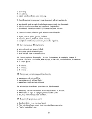a. monolog;
b. sinecdocă;
c. operă scrisă sub forma unui monolog.
8. Sunt formate prin compunere cu cratimă toate adverbele din seria:
a. după-masă, astă-vară, dis-de-dimineaţă, mâine-seară, ieri-dimineaţă;
b. pierde-vară, literar-artistic, socio-cultural, după-amiază;
c. după-masă, tam-nisam, calea-valea, talmeş-balmeş, într-una.
9. Sunt derivate cu sufixe de agent, toate cuvintele în seria:
a. lăptar, dentar, gumar, glaciar, cămătar;
b. maşinist, fochist, fotbalist, oinist, familist;
c. curăţător, curăţătoare, ascuţitoare, mestecău, piperniţă.
10. E are patru valori diferite în seria:
a. epocă, teamă, cer, temere, iederă;
b. epocă, ea, teamă, ceartă, temere;
c. ceai, gheară, gene, erată, eufemism.
11. Se dau cuvintele: 1 exemplu, 2 axioma, 3 exasperant, 4 Alexandru, 5 expat, 6
exegeză, 7 extaziat, 8 excavator, 9 excogitaţie, 10 exclama, 11 exantematic, 12 examina.
X se citeşte gz în:
a. 6 cuvinte;
b. 4 cuvinte;
c. 8 cuvinte.
12. Sunt corect scrise toate cuvintele din seria:
a. ex catedra, exit-pol, ex libris;
b. ex cathedra, exit poll, ex libris;
.c. ex cathedra, exit-poll, ex-ministru.
13. Recunoaşte seria în care apare un acord prin influenşă:
a. Frecvenţa cariilor dentare sunt provocate de abuzul de dulciuri.
b. O mulţime de copii au ieşit gălăgioşi din curtea şcolii.
c. Eu, tu şi mama tamergem la plimbare.
14. Recunoaşte greşeala de acord:
a. Jumătate dintre ei au plecat de la oră.
b. Trei sute de milioane este o sumă importantă pentru oricine.
c. Părul ei sunt văluri creţe.
59
 