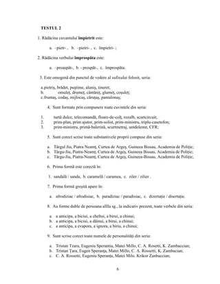 TESTUL 2
1. Rădăcina cuvantului împietrit este:
a. –pietr- , b. –pietri- , c. împietri- ;
2. Rădăcina verbului împrospăta este:
a. –proaspăt-, b. - prospăt-, c. împrospăta.
3. Este omogenă din punctul de vedere al sufixului folosit, seria:
a.pietriş, brădet, puştime, aluniş, tineret;
b. omuleţ, drumeţ, cântăreţ, glumeţ, coşuleţ;
c.fruntaş, codaş, mijlocaş, căruţaş, pantalonaş;
4. Sunt formate prin compunere toate cuvintele din seria:
1. turtă dulce, telecomandă, floare-de-colţ, rozalb, scurtcircuit;
2. prim-plan, prim ajutor, prim-solist, prim-ministru, triplu-casetofon;
3. prim-ministru, primă-balerină, scurtmetraj, untdelemn, CFR;
5. Sunt corect scrise toate substantivele proprii compuse din seria:
a. Târgul Jiu, Piatra Neamţ, Curtea de Argeş, Guineea Bissau, Academia de Poliţie;
b. Târgu-Jiu, Piatra-Neamţ, Curtea de Argeş, Guineea Bissau, Academia de Poliţie;
c. Târgu-Jiu, Piatra-Neamţ, Curtea de Argeş, Guineea-Bissau, Academia de Poliţie;
6. Prima formă este corectă în:
1. sandală / sanda, b. caramelă / caramea, c. ziler / zilier .
7. Prima formă greşită apare în:
a. afrodiziac / afrodisiac, b. paradiziac / paradisiac, c. dizertaţie / disertaţie.
8. Au forme duble de persoana aIIIa sg., la indicativ prezent, toate verbele din seria:
a. a anticipa, a biciui, a cheltui, a birui, a chinui;
b. a anticipa, a biciui, a dăinui, a birui, a chinui;
c. a anticipa, a evapora, a ignora, a biriu, a chinui;
9. Sunt scrise corect toate numele de personalităţi din seria:
a. Tristan Tzara, Eugeniu Sperantia, Matei Millo, C. A. Rosetti, K. Zambaccian;
b. Tristan Ţara, Eugen Speranţa, Matei Millo, C. A. Rossetti, K. Zambacian;
c. C. A. Rossetti, Eugeniu Speranţa, Matei Milo. Krikor Zanbaccian;
6
 