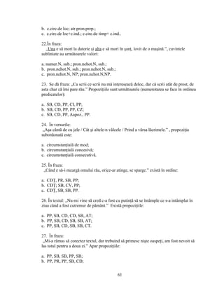 b. c.circ.de loc; atr.pron.prep.;
c. c.circ.de loc+c.ind.; c.circ.de timp+ c.ind..
22.În fraza:
„Una e să mori la datorie şi alta e să mori în şanţ, lovit de o maşină.”, cuvintele
subliniate au următoarele valori:
a. numer.N, sub.; pron.nehot.N, sub.;
b. pron.nehot.N, sub.; pron.nehot.N, sub.;
c. pron.nehot.N, NP; pron.nehot.N,NP.
23. Se dă fraza: „Ca scrii ce scrii nu mă interesează deloc, dar că scrii atât de prost, de
asta char că îmi pare rău.” Propoziţiile sunt următoarele (numerotarea se face în ordinea
predicatelor):
a. SB, CD, PP, CI, PP;
b. SB, CD, PP, PP, CZ;
c. SB, CD, PP, Aapoz., PP.
24. În versurile:
„Aşa cântă de cu jele / Cât şi altele-n vâlcele / Prind a vărsa lăcrimele.” , propoziţia
subordonată este:
a. circumstanţială de mod;
b. circumstanţială concesivă;
c. circumstanţială consecutivă.
25. În fraza:
„Când e să-i meargă omului rău, orice-ar atinge, se sparge.” există în ordine:
a. CDŢ, PR, SB, PP;
b. CDŢ; SB, CV, PP;
c. CDŢ, SB, SB, PP.
26. În textul: „Nu-mi vine să cred c-a fost cu putinţă să se întâmple ce s-a intâmplat în
ziua când a fost cutremur de pământ.” Există propoziţiile:
a. PP, SB, CD, CD, SB, AT;
b. PP, SB, CD, SB, SB, AT;
c. PP, SB, CD, SB, SB, CT.
27. În fraza:
„Mi-a rămas să corectez textul, dar trebuind să primesc nişte oaspeţi, am fost nevoit să
las totul pentru a doua zi.” Apar propoziţiile:
a. PP, SB, SB, PP, SB;
b. PP, PR, PP, SB, CD;
61
 