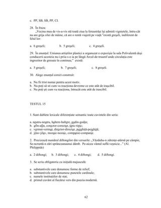c. PP, SB, SB, PP, CI.
28. În fraza:
„Vecina mea de vis-a-vis stă toată ziua la fereastrăşi îşi admiră vignietele, întru-cât
nu are grija zilei de mâine, că are o rentă viajeră pe viaţă.”există greşeli, indiferent de
felul lor:
a. 6 greşeli; b. 5 greşeli; c. 4 greşeli.
29. În enunţul: Uniunea artiştilor plastici a organuzat o expozişie la sala Polivalentă deşi
conducerii acesteia nu-i priia s-o ia pe lângă Arcul-de-truumf unde circulaţia este
ingrozitor de greoaie în continuu,” există:
a. 5 greşeli; b. 7 greşeli; c. 8 greşeli.
30. Alege enunţul corect construit:
a. Nu fii trist numai pentru acest motiv.
b. Nu poţi să sti cum va reacţiona devreme ce este atât de iraşcibil.
c. Nu poţi şti cum va reacţiona, întrucât este atât de irascibil.
TESTUL 15
1. Sunt dublete lexicale diferenţiate semantic toate cuvintele din seria:
a. neutru-neutru, haltere-haltere, godin-godin;
b. afin-afin, corector-corector, tipic-tipic;
c. vermut-vermut, director-director, pojghiţă-pojghiţă;
d. jilav-jilav, mozaic-nozaic, companie-companie.
2. Precizează numărul diftongilor din versurile: „Văzduhu-n zdrenţe-atârnă pe câmpie,
Se-ncruntă-n zări sprânceanaunui dâmb. Pe-aicea vântul suflă veşnicie...” (Al.
Philippide)
a. 2 diftongi; b. 3 diftongi; c. 4 diftongi; d. 5 diftongi.
3. Se scriu obligatoriu cu iniţială majusculă:
a. substantivele care denumesc forme de relief;
b. substantivele care denumesc punctele cardinale;
c. numele instituţiilor de stat;
d. primul cuvânt al fiecărui vers din poezia modernă.
62
 