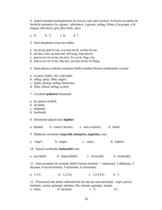 4. Indică numărul neologismelor de mai jos care apar exclusiv în forme acceptate de
lucrările normative în vigoare: aftershave, à giorno, airbag, Erbas, à la greque, à la
longue, alla breve, gril, play-back, spici:
a. 4; b. 5; c. 6; d. 7.
5. Sunt despărţite corect ân silabe:
a. los-tri-ţă, peh-li-van, a-u-tum-na-lă, su-bor-do-na;
b. de-linc-vent, au-tum-nal. trif-tong, tran-smi-te;
c. pos-tu-ni-ver-si-tar, ha-cker, fi-i-ce-le, ling-vist;
d. post-u-ni-ver-si-tar, hac-ker, au-tum-na-lă, tri-ftong.
6. Sunt admise conform normelor limbii române literare următoarele cuvinte:
a. en gros, lieder, site, copyright;
b. erbeg, spray, föhn, angro;
c. foehn, destop, airbeg, hardware;
d. föhn, ofsaid, airbag, scotch.
7. Cuvântul palustru înseamnă:
a. lac pentru mobilă;
b. de baltă;
c. mlaştină;
d. lustruială.
8. Sinonimul adjectivului lapidar:
a. lapidat; b. concis, laconic; c. ucis cu pietre; d. latent.
9. Rădăcina cuvintelor negreală, înnegrire, negricios, este:
a. -negri-; b. negru; c. -negr-; d. negrea-.
10. Sensul cuvântului ineluctabil este:
a. inevitabil: b. indescifrabil; c. invincibil; d. irealizabil
11. Sunt acceptate de normele limbii literare formele: 1 aducţiune, 2 ablaţiune, 3
dicţiune, 4 reconversiune, 5 ocluziune, 6 extensiune:
a. 1,3,5; b. 1,2,5,6; c. 1,2,4,5,6; d. 3.
12. Precizează câte dintre substantivele de mai jos sunt articulate: copii, poezii,
miniştrii, cazma, geamgii, tuslama, file, macara, geamgii, iaurgii.
a. toate; b. niciunul; c. 3; d.1.
63
 