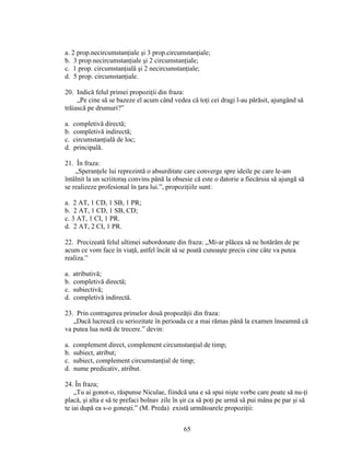 a. 2 prop.necircumstanţiale şi 3 prop.circumstanţiale;
b. 3 prop.necircumstanţiale şi 2 circumstanţiale;
c. 1 prop. circumstanţială şi 2 necircumstanţiale;
d. 5 prop. circumstanţiale.
20. Indică felul primei propoziţii din fraza:
„Pe cine să se bazeze el acum când vedea că toţi cei dragi l-au părăsit, ajungând să
trăiască pe drumuri?”
a. completivă directă;
b. completivă indirectă;
c. circumstanţială de loc;
d. principală.
21. În fraza:
„Speranţele lui reprezintă o absurditate care converge spre ideile pe care le-am
întâlnit la un scriitoraş convins până la obsesie că este o datorie a fiecăruia să ajungă să
se realizeze profesional în ţara lui.”, propoziţiile sunt:
a. 2 AT, 1 CD, 1 SB, 1 PR;
b. 2 AT, 1 CD, 1 SB, CD;
c. 3 AT, 1 CI, 1 PR.
d. 2 AT, 2 CI, 1 PR.
22. Precizeată felul ultimei subordonate din fraza: „Mi-ar plăcea să ne hotărâm de pe
acum ce vom face în viaţă, astfel încât să se poată cunoaşte precis cine câte va putea
realiza.”
a. atributivă;
b. completivă directă;
c. subiectivă;
d. completivă indirectă.
23. Prin contragerea primelor două propozăţii din fraza:
„Dacă lucrează cu seriozitate în perioada ce a mai rămas până la examen înseamnă că
va putea lua notă de trecere.” devin:
a. complement direct, complement circumstanţial de timp;
b. subiect, atribut;
c. subiect, complement circumstanţial de timp;
d. nume predicativ, atribut.
24. În fraza;
„Tu ai gonot-o, răspunse Niculae, fiindcă una e să spui nişte vorbe care poate să nu-ţi
placă, şi alta e să te prefaci bolnav zile în şir ca să poţi pe urmă să pui mâna pe par şi să
te iai după ea s-o goneşti.” (M. Preda) există următoarele propoziţii:
65
 