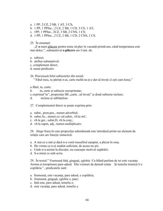 a. 1 PP, 2 CZ, 2 SB, 1 AT, 3 CS;
b. 1 PP, 1 PPInc., 2 CZ, 2 SB, 1 CD, 3 CS, 1 AT;
c. 1PP, 1 PPInc., 2CZ, 3 SB, 2 CNS, 1 CS;
d. 1 PP, 1 PPInc., 2 CZ, 2 SB, 1 CD, 2 CNS, 1 CS.
25. În enumţul:
„E o mare plăcere pentru mine să plec în vacanţă primăvara, când temperatura este
mai dulce.”, substantivul o plăcere are f.sint. de:
a. subiect;
b. atribut substantival:
c. complement direct;
d. nume predicativ.
26. Precizează felul subiectelor din textul:
” Fătul meu, tu părinţi n-ai, carte multă nu ţi-e dat să înveţi cî eşti cam leneş.”
a.fătul, tu, carte;
b. tu, carte şi subiecte neexprimate;
c.exprimat”tu”, propoziţia SB „carte...să înveţi” şi două subiecte incluse;
d. incluse şi subînţelese.
27. Complementul direct se poate exprima prin:
a. subst., pron.pos., numer.adverbial;
b. subst.Ac., numer.cu val.subst., vb.la inf.;
c. vb.la ger., subst.D, vb.la conj.;
d. vb.la supin, adj., numer.multiplicativ.
28. Alege fraza în care propoziţia subordonată este introdusă printr-un element de
relaţie care are funcţie sintactică:
a. A stat ce a stat şi dacă n-a venit musafirul aştaptat, a plecat în oraş.
b. De vreme ce n-ai studiat suficient, de aceea nu ştii.
c. Unde n-a asistat la discuţie, nu cunoaşte motivul supărării.
d. S-a mirat ce urât scriu.
29. În textul:” Frumoasă fată, gingaşă, zglobie Cu blând parfum de tei este vacanţa.
Aroma ei toropitoare pare-adusă Din vremuri de demult uitate Şi temelie trainică îi e
copilăria.” , predicatele sunt:
a. frumoasă, este vacanţa, pare adusă, e copilăria;
b. frumoasă, gingaşă, zglobie e, pare;
c. fată este, pare adusă, temelie e;
d. este vacanţa, pare adusă, temelie e.
66
 