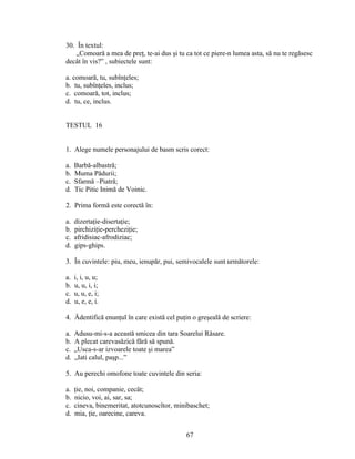30. În textul:
„Comoară a mea de preţ, te-ai dus şi tu ca tot ce piere-n lumea asta, să nu te regăsesc
decât în vis?” , subiectele sunt:
a. comoară, tu, subînţeles;
b. tu, subînţeles, inclus;
c. comoară, tot, inclus;
d. tu, ce, inclus.
TESTUL 16
1. Alege numele personajului de basm scris corect:
a. Barbă-albastră;
b. Muma Pădurii;
c. Sfarmă –Piatră;
d. Tic Pitic Inimă de Voinic.
2. Prima formă este corectă în:
a. dizertaţie-disertaţie;
b. pirchiziţie-percheziţie;
c. afridisiac-afrodiziac;
d. gips-ghips.
3. În cuvintele: piu, meu, ienupăr, pui, semivocalele sunt următorele:
a. i, i, u, u;
b. u, u, i, i;
c. u, u, e, i;
d. u, e, e, i.
4. Ădentifică enunţul în care există cel puţin o greşeală de scriere:
a. Adusu-mi-s-a această smicea din tara Soarelui Răsare.
b. A plecat carevasăzică fără să spună.
c. „Usca-s-ar izvoarele toate şi marea”
d. „Iati calul, paşp...”
5. Au perechi omofone toate cuvintele din seria:
a. ţie, noi, companie, cecât;
b. nicio, voi, ai, sar, sa;
c. cineva, binemeritat, atotcunoscîtor, minibaschet;
d. mia, ţie, oarecine, careva.
67
 